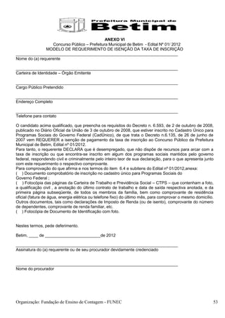 ANEXO VI
                  Concurso Público – Prefeitura Municipal de Betim - Edital Nº 01/ 2012
               MODELO DE REQUERIMENTO DE ISENÇÃO DA TAXA DE INSCRIÇÃO
______________________________________________________________________
Nome do (a) requerente

______________________________________________________________________
Carteira de Identidade – Órgão Emitente

______________________________________________________________________
Cargo Público Pretendido

______________________________________________________________________
Endereço Completo

______________________________________________________________________
Telefone para contato

O candidato acima qualificado, que preencha os requisitos do Decreto n. 6.593, de 2 de outubro de 2008,
publicado no Diário Oficial da União de 3 de outubro de 2008, que estiver inscrito no Cadastro Único para
Programas Sociais do Governo Federal (CadÚnico), de que trata o Decreto n.6.135, de 26 de junho de
2007 vem REQUERER a isenção de pagamento da taxa de inscrição ao Concurso Público da Prefeitura
Municipal de Betim, Edital nº 01/2012.
Para tanto, o requerente DECLARA que é desempregado, que não dispõe de recursos para arcar com a
taxa de inscrição ou que encontra-se inscrito em algum dos programas sociais mantidos pelo governo
federal, respondendo civil e criminalmente pelo inteiro teor de sua declaração, para o que apresenta junto
com este requerimento o respectivo comprovante.
Para comprovação do que afirma e nos termos do item 6.4 e subitens do Edital nº 01/2012,anexa:
( ) Documento comprobatório de inscrição no cadastro único para Programas Sociais do
Governo Federal ;
( ) Fotocópia das páginas da Carteira de Trabalho e Previdência Social – CTPS – que contenham a foto,
a qualificação civil , a anotação do último contrato de trabalho e data de saída respectiva anotada, e da
primeira página subseqüente, de todos os membros da família, bem como comprovante de residência
oficial (fatura de água, energia elétrica ou telefone fixo) do último mês, para comprovar o mesmo domicílio.
Outros documentos, tais como declarações de Imposto de Renda (ou de isento), comprovante do número
de dependentes, comprovante de renda familiar, etc.
( ) Fotocópia de Documento de Identificação com foto.


Nestes termos, pede deferimento.

Betim, ____ de ________________________de 2012

______________________________________________________________________
Assinatura do (a) requerente ou de seu procurador devidamente credenciado


______________________________________________________________________
Nome do procurador




Organização: Fundação de Ensino de Contagem - FUNEC                                                        53
 