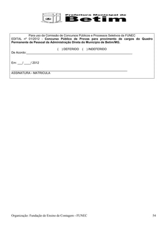 Para uso da Comissão de Concursos Públicos e Processos Seletivos da FUNEC
EDITAL nº 01/2012 - Concurso Público de Provas para provimento de cargos do Quadro
Permanente de Pessoal da Administração Direta do Município de Betim/MG.

                             ( ) DEFERIDO ( ) INDEFERIDO
De Acordo:________________________________________________________________


Em: ___/ ____/ 2012

______________________________________________________________________
ASSINATURA - MATRICULA




Organização: Fundação de Ensino de Contagem - FUNEC                               54
 