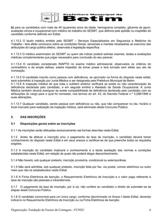 b) para os candidatos com mais de 40 (quarenta) anos de idade: hemograma completo, glicemia de jejum,
avaliação clinica e ocupacional com médico do trabalho do SESMT, que definirá pela aptidão ou inaptidão do
candidato conforme definido em Edital.

4.1.13.2 O laudo médico emitido pelo SESMT – Serviços Especializados em Segurança e Medicina do
Trabalho - terá efeito conclusivo sobre as condições físicas, sensoriais e mentais necessárias ao exercício das
atribuições do cargo público efetivo, observada a legislação específica.

4.1.13.3 O médico examinador do SESMT ou quem ele indicar poderá solicitar exames, testes e avaliações
médicas complementares que julgar necessário para conclusão do seu parecer.

4.1.13.4 O candidato considerado INAPTO no exame médico admissional, observados os critérios do
contraditório e da ampla defesa, estará impedido de tomar posse e terá tornado sem efeito seu ato de
nomeação.

4.1.13.5 O candidato inscrito como pessoa com deficiência, se aprovado na forma do disposto neste edital,
será submetido à inspeção por Junta Médica a ser designada pela Prefeitura Municipal de Betim.
4.1.13.6 A inspeção médica de que trata o subitem anterior verificará se existe ou não caracterização da
deficiência declarada pelo candidato, e em seguida emitirá o Atestado de Saúde Ocupacional. A Junta
Médica também deverá averiguar se existe compatibilidade da deficiência declarada pelo candidato com as
atribuições do cargo para o qual foi nomeado, nos termos do art. 43, do Decreto Federal n.º 3.298/1999 e
suas alterações.

4.1.13.7 Qualquer candidato, sendo pessoa com deficiência ou não, que não comparecer no dia, horário e
local marcado para realização da inspeção médica, será eliminado deste Concurso Público.


5.     DAS INSCRIÇÕES

5.1    Disposições gerais sobre as inscrições

5.1.1 As inscrições serão efetuadas exclusivamente nas formas descritas neste Edital.

5.1.2 Antes de efetuar a inscrição e/ou o pagamento da taxa de inscrição, o candidato deverá tomar
conhecimento do disposto neste Edital e em seus anexos e certificar-se de que preenche todos os requisitos
exigidos.

5.1.3 A inscrição do candidato implicará o conhecimento e a tácita aceitação das normas e condições
estabelecidas neste Edital, em relação às quais não poderá alegar desconhecimento.

5.1.4 Não haverá, sob qualquer pretexto, inscrição provisória, condicional ou extemporânea.

5.1.5 Não será admitida, sob qualquer pretexto, inscrição feita por fax, via postal, correio eletrônico ou outro
meio que não os estabelecidos neste Edital.

5.1.6 A Ficha Eletrônica de Isenção, o Requerimento Eletrônico de Inscrição e o valor pago referente à
taxa de inscrição são pessoais e intransferíveis.

5.1.7 O pagamento da taxa de inscrição, por si só, não confere ao candidato o direito de submeter-se às
etapas deste Concurso Público.

5.1.8 O candidato concorrerá para um único cargo, conforme discriminado no Anexo I deste Edital, devendo
indicá-lo no Requerimento Eletrônico de Inscrição ou na Ficha Eletrônica de Isenção.


Organização: Fundação de Ensino de Contagem - FUNEC                                                           6
 