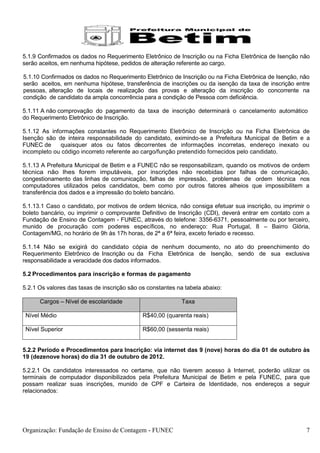 5.1.9 Confirmados os dados no Requerimento Eletrônico de Inscrição ou na Ficha Eletrônica de Isenção não
serão aceitos, em nenhuma hipótese, pedidos de alteração referente ao cargo.

5.1.10 Confirmados os dados no Requerimento Eletrônico de Inscrição ou na Ficha Eletrônica de Isenção, não
serão aceitos, em nenhuma hipótese, transferência de inscrições ou da isenção da taxa de inscrição entre
pessoas, alteração de locais de realização das provas e alteração da inscrição do concorrente na
condição de candidato da ampla concorrência para a condição de Pessoa com deficiência.

5.1.11 A não comprovação do pagamento da taxa de inscrição determinará o cancelamento automático
do Requerimento Eletrônico de Inscrição.

5.1.12 As informações constantes no Requerimento Eletrônico de Inscrição ou na Ficha Eletrônica de
Isenção são de inteira responsabilidade do candidato, eximindo-se a Prefeitura Municipal de Betim e a
FUNEC de      quaisquer atos ou fatos decorrentes de informações incorretas, endereço inexato ou
incompleto ou código incorreto referente ao cargo/função pretendido fornecidos pelo candidato.

5.1.13 A Prefeitura Municipal de Betim e a FUNEC não se responsabilizam, quando os motivos de ordem
técnica não lhes forem imputáveis, por inscrições não recebidas por falhas de comunicação,
congestionamento das linhas de comunicação, falhas de impressão, problemas de ordem técnica nos
computadores utilizados pelos candidatos, bem como por outros fatores alheios que impossibilitem a
transferência dos dados e a impressão do boleto bancário.

5.1.13.1 Caso o candidato, por motivos de ordem técnica, não consiga efetuar sua inscrição, ou imprimir o
boleto bancário, ou imprimir o comprovante Definitivo de Inscrição (CDI), deverá entrar em contato com a
Fundação de Ensino de Contagem - FUNEC, através do telefone: 3356-6371, pessoalmente ou por terceiro,
munido de procuração com poderes específicos, no endereço: Rua Portugal, 8 – Bairro Glória,
Contagem/MG, no horário de 9h às 17h horas, de 2ª a 6ª feira, exceto feriado e recesso.

5.1.14 Não se exigirá do candidato cópia de nenhum documento, no ato do preenchimento do
Requerimento Eletrônico de Inscrição ou da Ficha Eletrônica de Isenção, sendo de sua exclusiva
responsabilidade a veracidade dos dados informados.

5.2 Procedimentos para inscrição e formas de pagamento

5.2.1 Os valores das taxas de inscrição são os constantes na tabela abaixo:

      Cargos – Nível de escolaridade                       Taxa

 Nível Médio                                 R$40,00 (quarenta reais)

 Nível Superior                              R$60,00 (sessenta reais)


5.2.2 Período e Procedimentos para Inscrição: via internet das 9 (nove) horas do dia 01 de outubro às
19 (dezenove horas) do dia 31 de outubro de 2012.

5.2.2.1 Os candidatos interessados no certame, que não tiverem acesso à Internet, poderão utilizar os
terminais de computador disponibilizados pela Prefeitura Municipal de Betim e pela FUNEC, para que
possam realizar suas inscrições, munido de CPF e Carteira de Identidade, nos endereços a seguir
relacionados:




Organização: Fundação de Ensino de Contagem - FUNEC                                                     7
 