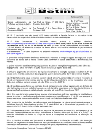Funcionamento
             Local                               Endereço
                                                                           De 2ª a 6ª feira,
 Centro     Administrativo   da Rua Pará de Minas, nº 640, Bairro
                                                                     (exceto feriado ou recesso)
 Prefeitura Municipal de Betim Brasiléia, Betim, MG
                                                                    de 10h às 16:30h
                                                                    De 2ª. a 6ª. Feira ( Exceto
 Fundação de Ensino         de Rua Portugal, nº 8 – Bairro Glória –
                                                                    Feriado ou Recesso)
 Contagem - FUNEC              Contagem- MG
                                                                    9h às 12h e 13h às 16 h.

5.2.2.2. O candidato que não possuir CPF deverá solicitá-lo a Receita Federal ou em outros locais
credenciados em tempo hábil, de forma a obtê-lo antes do término das inscrições.

5.2.2.3      Para  inscrever-se,    o    candidato   deverá     acessar   o   endereço     eletrônico
www.contagem.mg.gov.br/concursos ou www.betim.mg.gov.br das 9 (nove) horas do dia 01 de outubro às
19 (dezenove horas) do dia 31 de outubro de 2012, por meio do link correspondente às inscrições do
Concurso Público da Prefeitura Municipal de Betim, efetuar sua inscrição conforme os procedimentos
estabelecidos a seguir:
a) ler atentamente   o Edital disponível no endereço eletrônico www.contagem.mg.gov.br/concursos ou
www.betim.mg.gov.br .

b) preencher o Requerimento Eletrônico de Inscrição, indicando o código da opção do cargo para o qual
concorrerá de acordo com o Anexo I deste Edital, confirmar os dados cadastrados e transmiti-los pela
Internet;

c) gerar e imprimir o boleto bancário para pagamento do valor de inscrição correspondente, até o último dia
de pagamento – 01 de novembro de 2012, ficando indisponível a partir desta data .

d) efetuar o pagamento, em dinheiro, da importância referente à inscrição expressa no subitem 5.2.1 de
acordo com o nível de escolaridade do cargo para o qual irá concorrer, até o dia 01 de novembro de 2012.

5.2.3 O boleto bancário a que se refere o subitem 5.2.2.3, alínea “c”, será emitido em nome do requerente e
deverá ser impresso em impressora a laser ou jato de tinta para possibilitar a correta impressão e leitura dos
dados e do código de barras e ser pago até o dia 01 de novembro de 2012.

5.2.4 O candidato, para efetivar sua inscrição, deverá, obrigatoriamente, efetuar o pagamento, em dinheiro, do
valor da inscrição impresso no boleto bancário, na rede bancária, observados os horários de atendimento e
das transações financeiras de cada instituição bancária, até o dia 01 de novembro de 2012.

5.2.5 Em caso de feriado ou evento que acarrete o fechamento de agências bancárias na localidade em
que se encontra, o candidato deverá antecipar o pagamento, considerando o 1º dia útil que antecede o
feriado, desde que o pagamento seja feito no período de inscrição determinado neste edital.

5.2.6 A segunda via do boleto bancário somente estará disponível na internet para impressão durante o
período de inscrição determinado no subitem 5.2.2, deste Edital, até o último dia de pagamento – 01 de
novembro de 2012, ficando indisponível a partir desta data.

5.2.7 A impressão do boleto bancário ou da segunda via do mesmo em outro tipo de impressora é de
exclusiva responsabilidade do candidato, eximindo-se a Prefeitura Municipal de Betim e a FUNEC de
eventuais dificuldades na leitura do código de barras e conseqüente impossibilidade de efetivação da
inscrição.

5.2.8 A inscrição somente será processada e validada após a confirmação à FUNEC, pela instituição
bancária, do pagamento do valor da taxa de inscrição concernente ao candidato, sendo automaticamente
cancelado o Requerimento Eletrônico de Inscrição em que o pagamento não for comprovado.

Organização: Fundação de Ensino de Contagem - FUNEC                                                           8
 