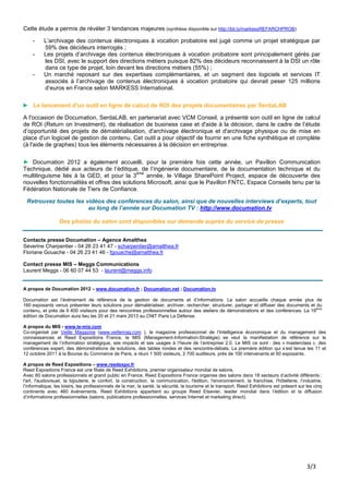 Cette étude a permis de révéler 3 tendances majeures (synthèse disponible sur http://bit.ly/markessREFARCHPROB)

    -     L’archivage des contenus électroniques à vocation probatoire est jugé comme un projet stratégique par
          59% des décideurs interrogés ;
    -     Les projets d’archivage des contenus électroniques à vocation probatoire sont principalement gérés par
          les DSI, avec le support des directions métiers puisque 82% des décideurs reconnaissent à la DSI un rôle
          dans ce type de projet, loin devant les directions métiers (55%) ;
    -     Un marché reposant sur des expertises complémentaires, et un segment des logiciels et services IT
          associés à l’archivage de contenus électroniques à vocation probatoire qui devrait peser 125 millions
          d’euros en France selon MARKESS International.

► Le lancement d'un outil en ligne de calcul de ROI des projets documentaires par SerdaLAB

A l'occasion de Documation, SerdaLAB, en partenariat avec VCM Conseil, a présenté son outil en ligne de calcul
de ROI (Return on Investment), de réalisation de business case et d'aide à la décision, dans le cadre de l’étude
d’opportunité des projets de dématérialisation, d'archivage électronique et d'archivage physique ou de mise en
place d'un logiciel de gestion de contenu. Cet outil a pour objectif de fournir en une fiche synthétique et complète
(à l'aide de graphes) tous les éléments nécessaires à la décision en entreprise.

► Documation 2012 a également accueilli, pour la première fois cette année, un Pavillon Communication
Technique, dédié aux acteurs de l’éditique, de l’ingénierie documentaire, de la documentation technique et du
                                              ème
multilinguisme liés à la GED, et pour la 3        année, le Village SharePoint Project, espace de découverte des
nouvelles fonctionnalités et offres des solutions Microsoft, ainsi que le Pavillon FNTC, Espace Conseils tenu par la
Fédération Nationale de Tiers de Confiance.

 Retrouvez toutes les vidéos des conférences du salon, ainsi que de nouvelles interviews d’experts, tout
                       au long de l’année sur Documation TV : http://www.documation.tv

                  Des photos du salon sont disponibles sur demande auprès du service de presse


Contacts presse Documation – Agence Amalthea
Séverine Charpentier - 04 26 23 41 47 - scharpentier@amalthea.fr
Floriane Gouache - 04 26 23 41 46 - fgouache@amalthea.fr

Contact presse MIS – Meggs Communications
Laurent Meggs - 06 60 07 44 53 - laurent@meggs.info


A propos de Documation 2012 – www.documation.fr ; Documation.net ; Documation.tv

Documation est l’événement de référence de la gestion de documents et d’informations. Le salon accueille chaque année plus de
160 exposants venus présenter leurs solutions pour dématérialiser, archiver, rechercher, structurer, partager et diffuser des documents et du
contenu, et près de 6 400 visiteurs pour des rencontres professionnelles autour des ateliers de démonstrations et des conférences. La 19ème
édition de Documation aura lieu les 20 et 21 mars 2013 au CNIT Paris La Défense.

A propos du MIS - www.le-mis.com
Co-organisé par Veille Magazine (www.veillemag.com ), le magazine professionnel de l’Intelligence économique et du management des
connaissances et Reed Expositions France, le MIS (Management-Information-Stratégie) se veut la manifestation de référence sur le
management de l’information stratégique, ses impacts et ses usages à l’heure de l’entreprise 2.0. Le MIS ce sont : des « masterclass », des
conférences expert, des démonstrations de solutions, des tables rondes et des rencontre-débats. La première édition qui s’est tenue les 11 et
12 octobre 2011 à la Bourse du Commerce de Paris, a réuni 1 500 visiteurs, 2 700 auditeurs, près de 100 intervenants et 50 exposants.

A propos de Reed Expositions – www.reedexpo.fr
Reed Expositions France est une filiale de Reed Exhibitions, premier organisateur mondial de salons.
Avec 60 salons professionnels et grand public en France, Reed Expositions France organise des salons dans 18 secteurs d’activité différents :
l'art, l'audiovisuel, la bijouterie, le confort, la construction, la communication, l'édition, l'environnement, la franchise, l'hôtellerie, l’industrie,
l’informatique, les loisirs, les professionnels de la mer, la santé, la sécurité, le tourisme et le transport. Reed Exhibitions est présent sur les cinq
continents avec 460 événements. Reed Exhibitions appartient au groupe Reed Elsevier, leader mondial dans l’édition et la diffusion
d’informations professionnelles (salons, publications professionnelles, services Internet et marketing direct).




                                                                                                                                                3/3
 