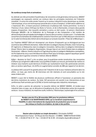 De nombreux temps forts et animations 
Au-delà de son rôle primordial d’accélérateur de rencontres et de générateur de business, MIDEST 
accompagne ses exposants comme ses visiteurs dans les principales évolutions de l’industrie 
mondiale. Il a ainsi mis cette année l’accent sur le secteur industriel le plus dynamique au monde, 
l’aéronautique, et sur une technique qui prend de plus en plus d’ampleur, la fabrication additive ou 
« impression 3D », à travers plusieurs conférences et plateaux télé. Autres premières : la mise à 
l’honneur d’une nation d’Afrique du Nord, la Tunisie, et de la Normandie, à travers deux grands 
espaces d’exposition. Une nouvelle animation a connu un réel succès : le camion « Destination 
Plasturgie MAJOR » de la Fédération de la Plasturgie et des Composites a fait nombre de 
démonstrations des principales technologies à l’oeuvre dans ce secteur. A noter aussi : l’invitation des 
conseillers d’orientation des établissements scolaires franciliens par la FIM à découvrir directement 
sur le salon la richesse des métiers de la mécanique sur sa toute nouvelle « Place de la Mécanique ». 
Les Trophées MIDEST 2014 ont récompensé une dizaine d’exposants qui se distinguent par leur 
excellence dans différents domaines : Addix SAS dans la catégorie Bureau d’études, Color-Consulting, 
EP Ingénierie et Robocortex dans la catégorie Innovation, Geficca dans la catégorie International, 
Alsace Tôlerie dans la catégorie Organisation, Groupe Sipa et son client Proteor dans la catégorie 
Partenariat – Alliance, Estelec Industrie et Tiag Industries dans la catégorie Réalisations exemplaires. 
Un Prix Spécial du Jury a aussi été décerné à Dorier Plast’ pour le Velaqua, appareil aquatique sportif 
et ludique dont la genèse remonte à l’édition 2012 de MIDEST. 
b2fair – Business to Fairs® a mis en place, pour la quatrième année consécutive, des rencontres 
d’affaires qui ont généré 1 300 rendez-vous qualifiés et établis sur mesure, permettant de mettre en 
relation sous-traitants ou/et donneurs d’ordres qui souhaitaient nouer des partenariats concrets 
dans un secteur spécifique. Un chiffre en augmentation sensible de 48% par rapport à l’an dernier. 
Le plateau télé a accueilli les grands acteurs de l’industrie et de la sous-traitance présents dans les 
allées : en tout, pas moins de 38 interviews ont été réalisées et sont consultables sur le site 
www.midest.com. 
MIDEST a aussi été le théâtre de plusieurs conférences offrant à l’assistance un panorama des 
dernières évolutions du secteur. Au total, 917 personnes ont assisté à ces interventions et aux 
conférences flash animées par le CETIM, le Centre technique des industries mécaniques. 
Enfin, le salon a permis de présenter la nouvelle édition de MIDEST MAROC, LE rendez-vous 
industriel dans ce pays, qui se déroulera à Casablanca du 10 au 13 décembre autour de six grands 
secteurs : la sous-traitance, les machines-outils, la tôlerie, l’électronique, la plasturgie et les services. 
Rendez-vous du 17 au 20 novembre 2015 pour les prochaines éditions 
de MIDEST et de MAINTENANCE EXPO, qui se tiendront conjointement à 
TOLEXPO, le salon international des équipements de production pour le travail 
des métaux en feuille et en bobine, du tube et des profilés. 
Dossier salon et photos sur simple demande à : Christophe DUPREZ 
Reed Expositions France - 52-54 quai de Dion Bouton – CS 80001 - 92806 PUTEAUX CEDEX 
Tél. : + 33 (0)1 47 56 21 57 - Fax : + 33 (0)1 47 56 21 40 - christophe.duprez@reedexpo.fr 
