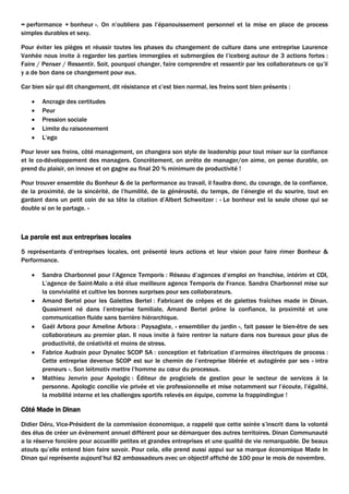 = performance + bonheur ». On n’oubliera pas l’épanouissement personnel et la mise en place de process
simples durables et sexy.
Pour éviter les pièges et réussir toutes les phases du changement de culture dans une entreprise Laurence
Vanhée nous invite à regarder les parties immergées et submergées de l’iceberg autour de 3 actions fortes :
Faire / Penser / Ressentir. Soit, pourquoi changer, faire comprendre et ressentir par les collaborateurs ce qu’il
y a de bon dans ce changement pour eux.
Car bien sûr qui dit changement, dit résistance et c’est bien normal, les freins sont bien présents :
 Ancrage des certitudes
 Peur
 Pression sociale
 Limite du raisonnement
 L’ego
Pour lever ses freins, côté management, on changera son style de leadership pour tout miser sur la confiance
et le co-développement des managers. Concrètement, on arrête de manager/on aime, on pense durable, on
prend du plaisir, on innove et on gagne au final 20 % minimum de productivité !
Pour trouver ensemble du Bonheur & de la performance au travail, il faudra donc, du courage, de la confiance,
de la proximité, de la sincérité, de l’humilité, de la générosité, du temps, de l’énergie et du sourire, tout en
gardant dans un petit coin de sa tête la citation d’Albert Schweitzer : « Le bonheur est la seule chose qui se
double si on le partage. »
La parole est aux entreprises locales
5 représentants d’entreprises locales, ont présenté leurs actions et leur vision pour faire rimer Bonheur &
Performance.
 Sandra Charbonnel pour l’Agence Temporis : Réseau d’agences d’emploi en franchise, intérim et CDI,
L’agence de Saint-Malo a été élue meilleure agence Temporis de France. Sandra Charbonnel mise sur
la convivialité et cultive les bonnes surprises pour ses collaborateurs.
 Amand Bertel pour les Galettes Bertel : Fabricant de crêpes et de galettes fraîches made in Dinan.
Quasiment né dans l’entreprise familiale, Amand Bertel prône la confiance, la proximité et une
communication fluide sans barrière hiérarchique.
 Gaël Arbora pour Ameline Arbora : Paysagiste, « ensemblier du jardin », fait passer le bien-être de ses
collaborateurs au premier plan. Il nous invite à faire rentrer la nature dans nos bureaux pour plus de
productivité, de créativité et moins de stress.
 Fabrice Audrain pour Dynalec SCOP SA : conception et fabrication d’armoires électriques de process :
Cette entreprise devenue SCOP est sur le chemin de l’entreprise libérée et autogérée par ses « intra
preneurs ». Son leitmotiv mettre l’homme au cœur du processus.
 Mathieu Jenvrin pour Apologic : Éditeur de progiciels de gestion pour le secteur de services à la
personne. Apologic concilie vie privée et vie professionnelle et mise notamment sur l’écoute, l’égalité,
la mobilité interne et les challenges sportifs relevés en équipe, comme la frappindingue !
Côté Made in Dinan
Didier Déru, Vice-Président de la commission économique, a rappelé que cette soirée s’inscrit dans la volonté
des élus de créer un évènement annuel différent pour se démarquer des autres territoires. Dinan Communauté
a la réserve foncière pour accueillir petites et grandes entreprises et une qualité de vie remarquable. De beaux
atouts qu’elle entend bien faire savoir. Pour cela, elle prend aussi appui sur sa marque économique Made In
Dinan qui représente aujourd’hui 82 ambassadeurs avec un objectif affiché de 100 pour le mois de novembre.
 