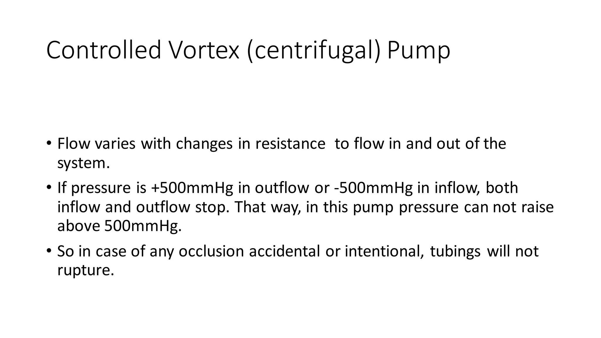 Controlled Vortex (centrifugal) Pump
• Flow varies with changes in resistance to flow in and out of the
system.
• If pressure is +500mmHg in outflow or -500mmHg in inflow, both
inflow and outflow stop. That way, in this pump pressure can not raise
above 500mmHg.
• So in case of any occlusion accidental or intentional, tubings will not
rupture.
 