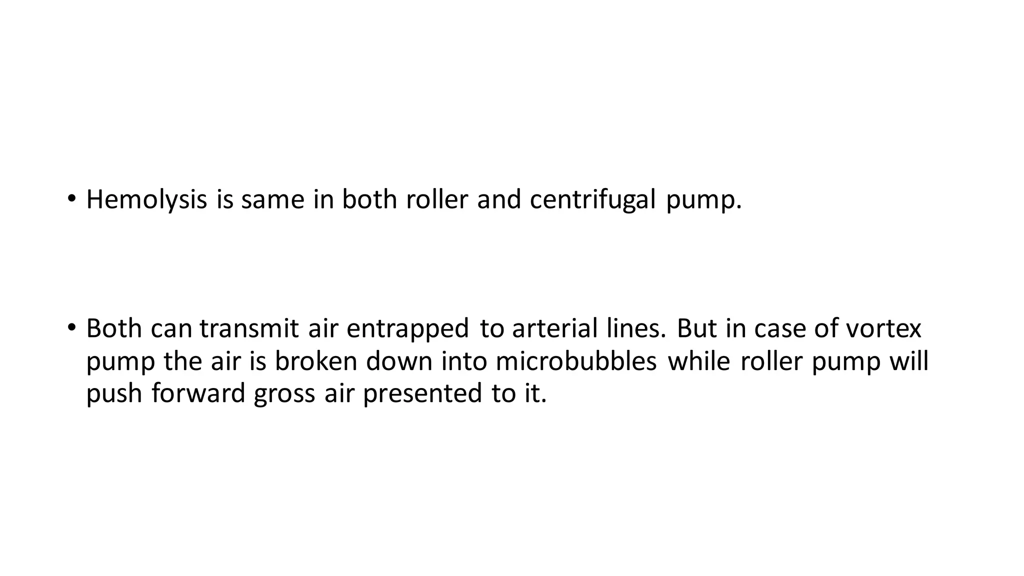 • Hemolysis is same in both roller and centrifugal pump.
• Both can transmit air entrapped to arterial lines. But in case of vortex
pump the air is broken down into microbubbles while roller pump will
push forward gross air presented to it.
 