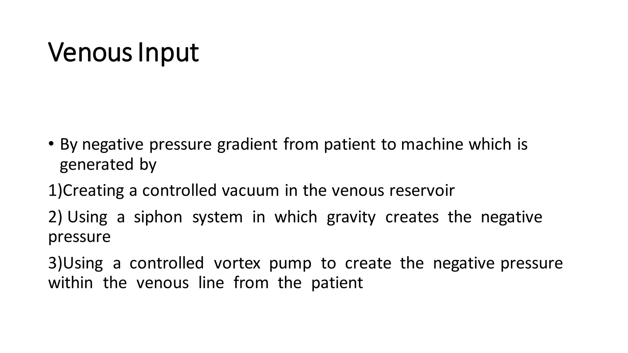 Venous Input
• By negative pressure gradient from patient to machine which is
generated by
1)Creating a controlled vacuum in the venous reservoir
2) Using a siphon system in which gravity creates the negative
pressure
3)Using a controlled vortex pump to create the negative pressure
within the venous line from the patient
 