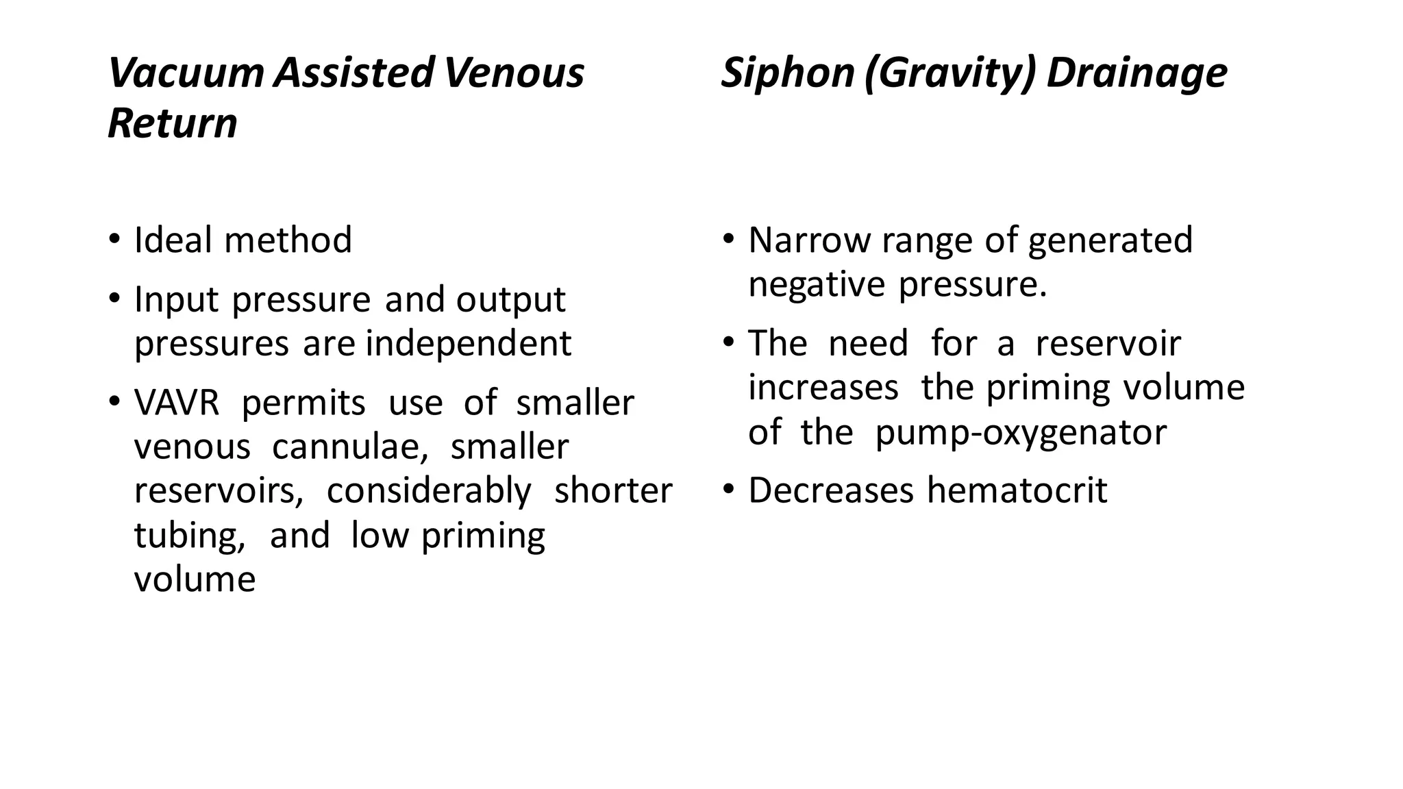 Vacuum Assisted Venous
Return
• Ideal method
• Input pressure and output
pressures are independent
• VAVR permits use of smaller
venous cannulae, smaller
reservoirs, considerably shorter
tubing, and low priming
volume
Siphon (Gravity) Drainage
• Narrow range of generated
negative pressure.
• The need for a reservoir
increases the priming volume
of the pump-oxygenator
• Decreases hematocrit
 