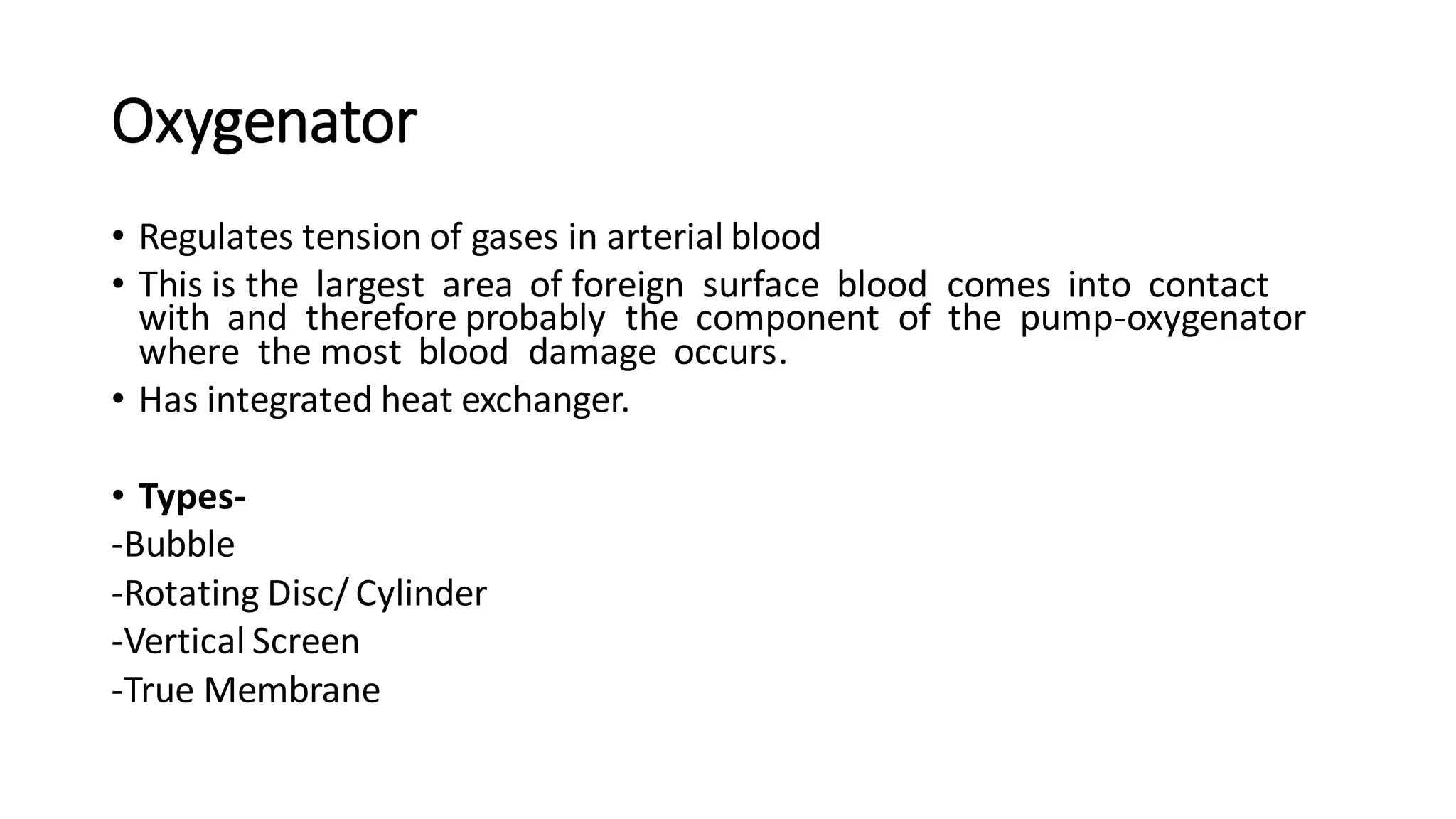 Oxygenator
• Regulates tension of gases in arterial blood
• This is the largest area of foreign surface blood comes into contact
with and therefore probably the component of the pump-oxygenator
where the most blood damage occurs.
• Has integrated heat exchanger.
• Types-
-Bubble
-Rotating Disc/ Cylinder
-Vertical Screen
-True Membrane
 
