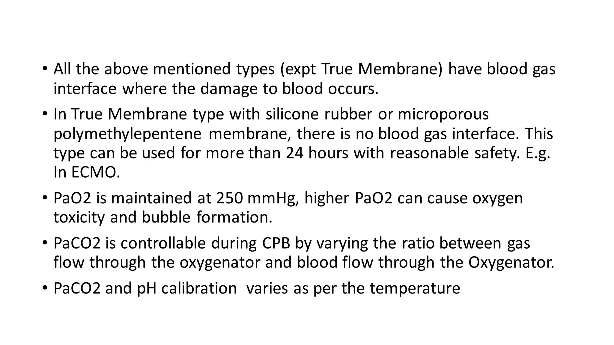 • All the above mentioned types (expt True Membrane) have blood gas
interface where the damage to blood occurs.
• In True Membrane type with silicone rubber or microporous
polymethylepentene membrane, there is no blood gas interface. This
type can be used for more than 24 hours with reasonable safety. E.g.
In ECMO.
• PaO2 is maintained at 250 mmHg, higher PaO2 can cause oxygen
toxicity and bubble formation.
• PaCO2 is controllable during CPB by varying the ratio between gas
flow through the oxygenator and blood flow through the Oxygenator.
• PaCO2 and pH calibration varies as per the temperature
 