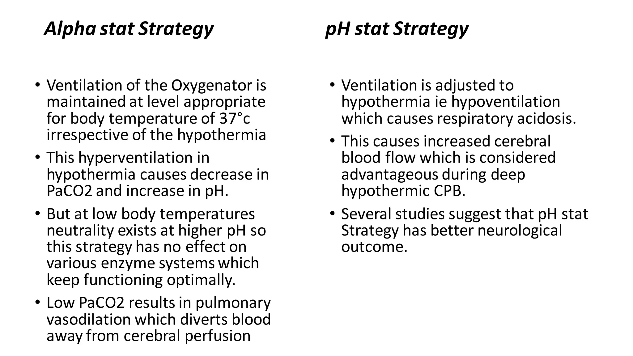 Alpha stat Strategy
• Ventilation of the Oxygenator is
maintained at level appropriate
for body temperature of 37°c
irrespective of the hypothermia
• This hyperventilation in
hypothermia causes decrease in
PaCO2 and increase in pH.
• But at low body temperatures
neutrality exists at higher pH so
this strategy has no effect on
various enzyme systems which
keep functioning optimally.
• Low PaCO2 results in pulmonary
vasodilation which diverts blood
away from cerebral perfusion
pH stat Strategy
• Ventilation is adjusted to
hypothermia ie hypoventilation
which causes respiratory acidosis.
• This causes increased cerebral
blood flow which is considered
advantageous during deep
hypothermic CPB.
• Several studies suggest that pH stat
Strategy has better neurological
outcome.
 