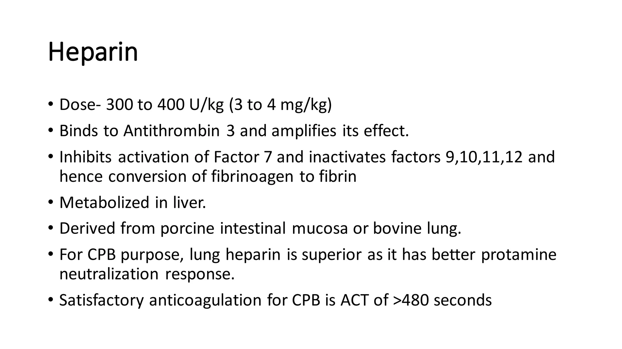 Heparin
• Dose- 300 to 400 U/kg (3 to 4 mg/kg)
• Binds to Antithrombin 3 and amplifies its effect.
• Inhibits activation of Factor 7 and inactivates factors 9,10,11,12 and
hence conversion of fibrinoagen to fibrin
• Metabolized in liver.
• Derived from porcine intestinal mucosa or bovine lung.
• For CPB purpose, lung heparin is superior as it has better protamine
neutralization response.
• Satisfactory anticoagulation for CPB is ACT of >480 seconds
 