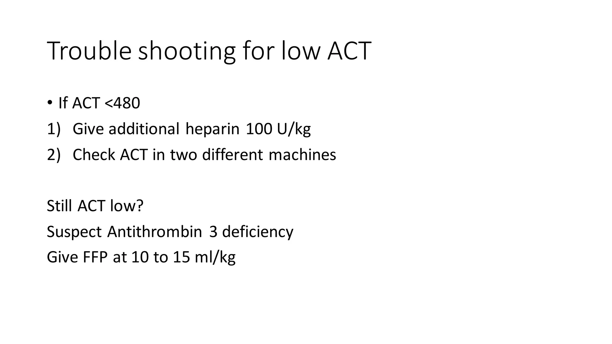 Trouble shooting for low ACT
• If ACT <480
1) Give additional heparin 100 U/kg
2) Check ACT in two different machines
Still ACT low?
Suspect Antithrombin 3 deficiency
Give FFP at 10 to 15 ml/kg
 