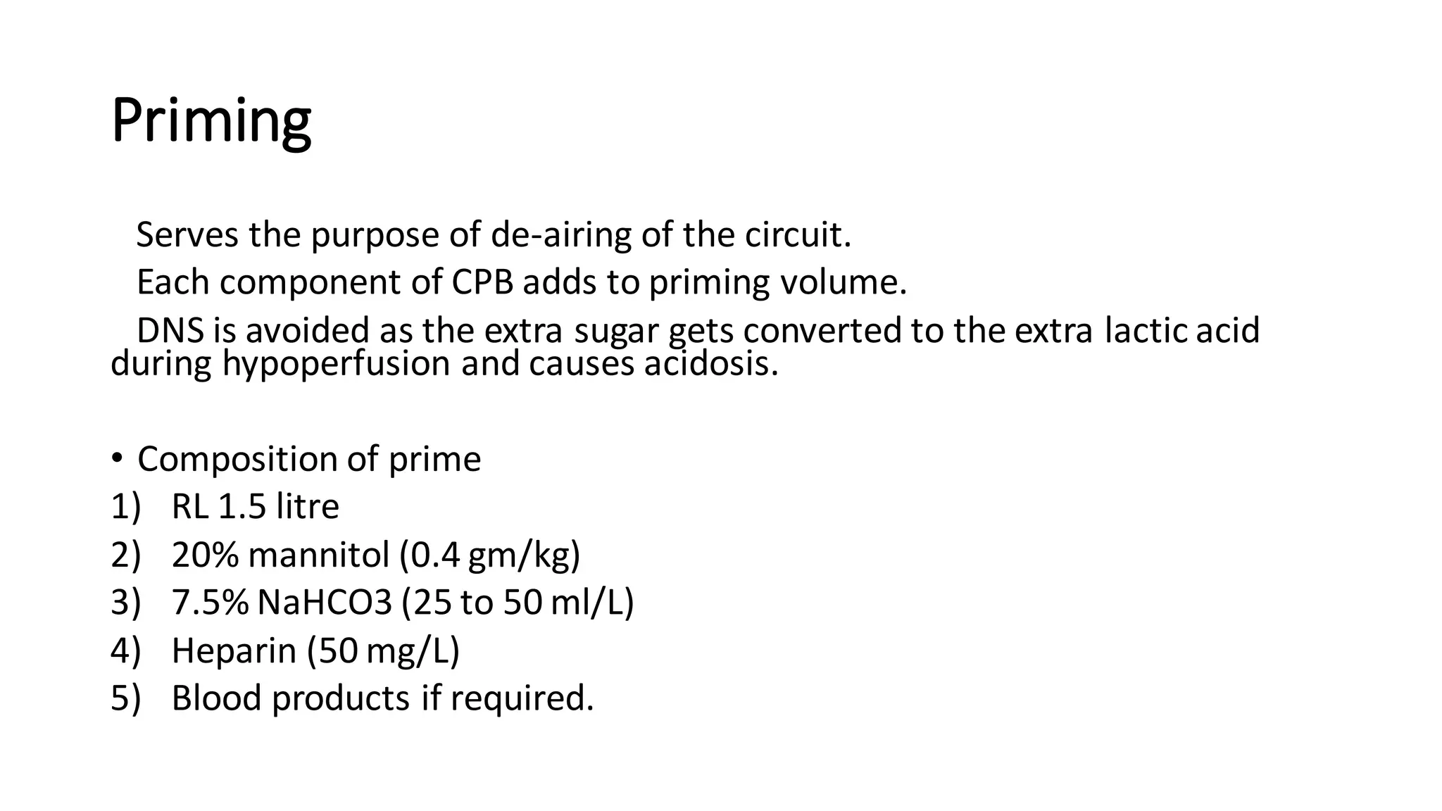 Priming
Serves the purpose of de-airing of the circuit.
Each component of CPB adds to priming volume.
DNS is avoided as the extra sugar gets converted to the extra lactic acid
during hypoperfusion and causes acidosis.
• Composition of prime
1) RL 1.5 litre
2) 20% mannitol (0.4 gm/kg)
3) 7.5% NaHCO3 (25 to 50 ml/L)
4) Heparin (50 mg/L)
5) Blood products if required.
 