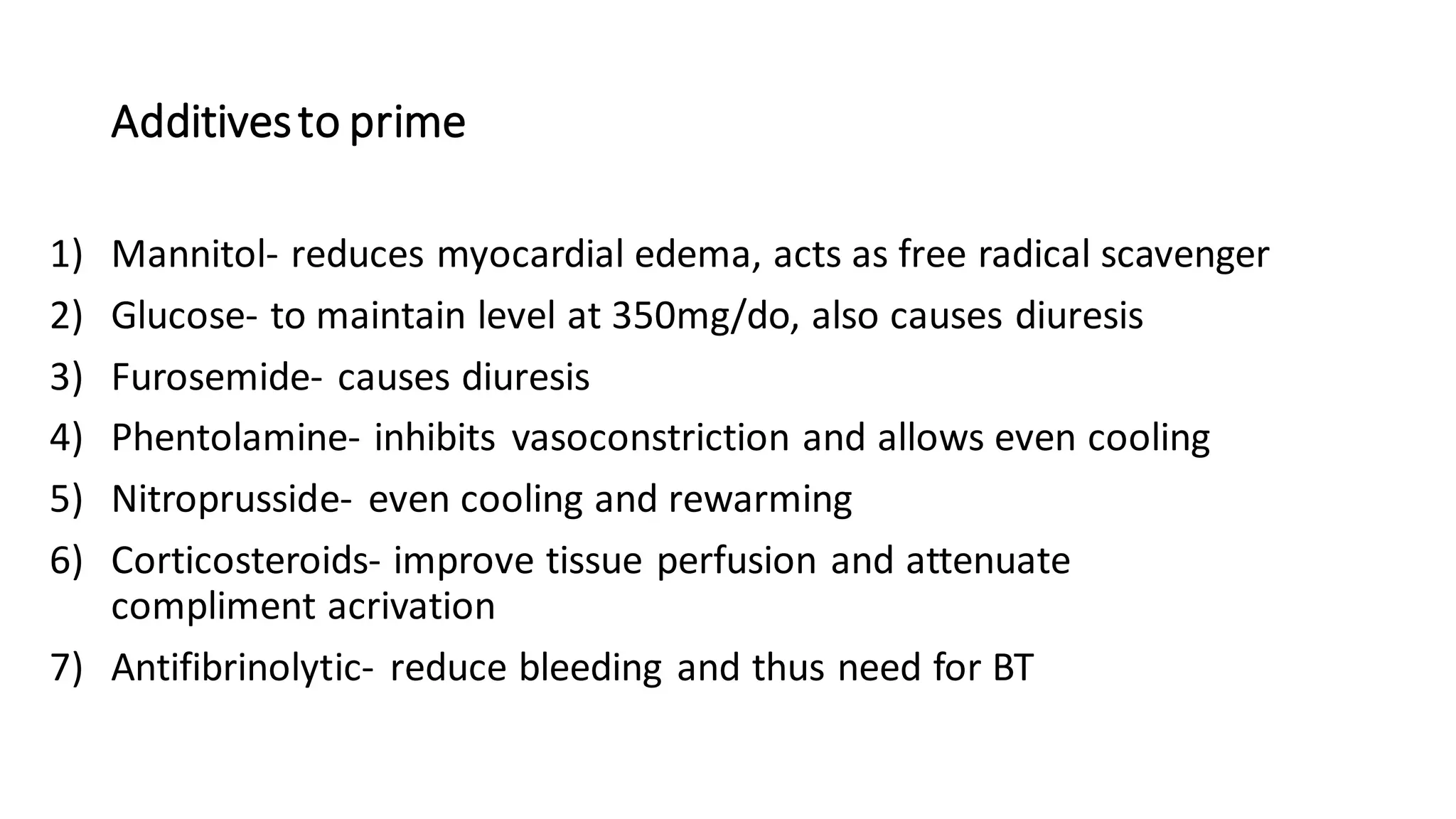 Additivesto prime
1) Mannitol- reduces myocardial edema, acts as free radical scavenger
2) Glucose- to maintain level at 350mg/do, also causes diuresis
3) Furosemide- causes diuresis
4) Phentolamine- inhibits vasoconstriction and allows even cooling
5) Nitroprusside- even cooling and rewarming
6) Corticosteroids- improve tissue perfusion and attenuate
compliment acrivation
7) Antifibrinolytic- reduce bleeding and thus need for BT
 