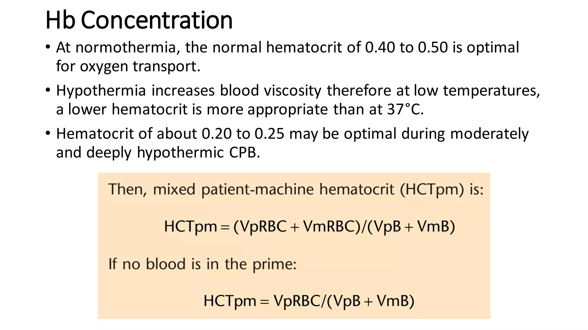Hb Concentration
• At normothermia, the normal hematocrit of 0.40 to 0.50 is optimal
for oxygen transport.
• Hypothermia increases blood viscosity therefore at low temperatures,
a lower hematocrit is more appropriate than at 37°C.
• Hematocrit of about 0.20 to 0.25 may be optimal during moderately
and deeply hypothermic CPB.
 