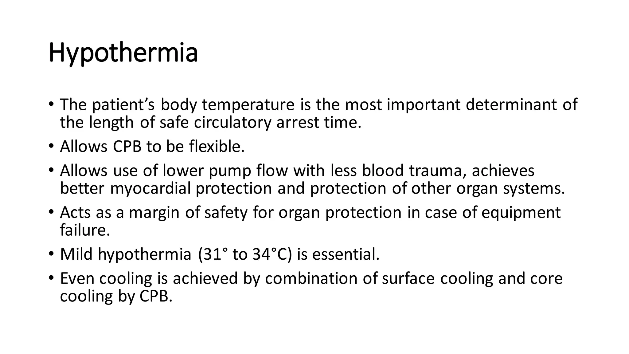 Hypothermia
• The patient’s body temperature is the most important determinant of
the length of safe circulatory arrest time.
• Allows CPB to be flexible.
• Allows use of lower pump flow with less blood trauma, achieves
better myocardial protection and protection of other organ systems.
• Acts as a margin of safety for organ protection in case of equipment
failure.
• Mild hypothermia (31° to 34°C) is essential.
• Even cooling is achieved by combination of surface cooling and core
cooling by CPB.
 
