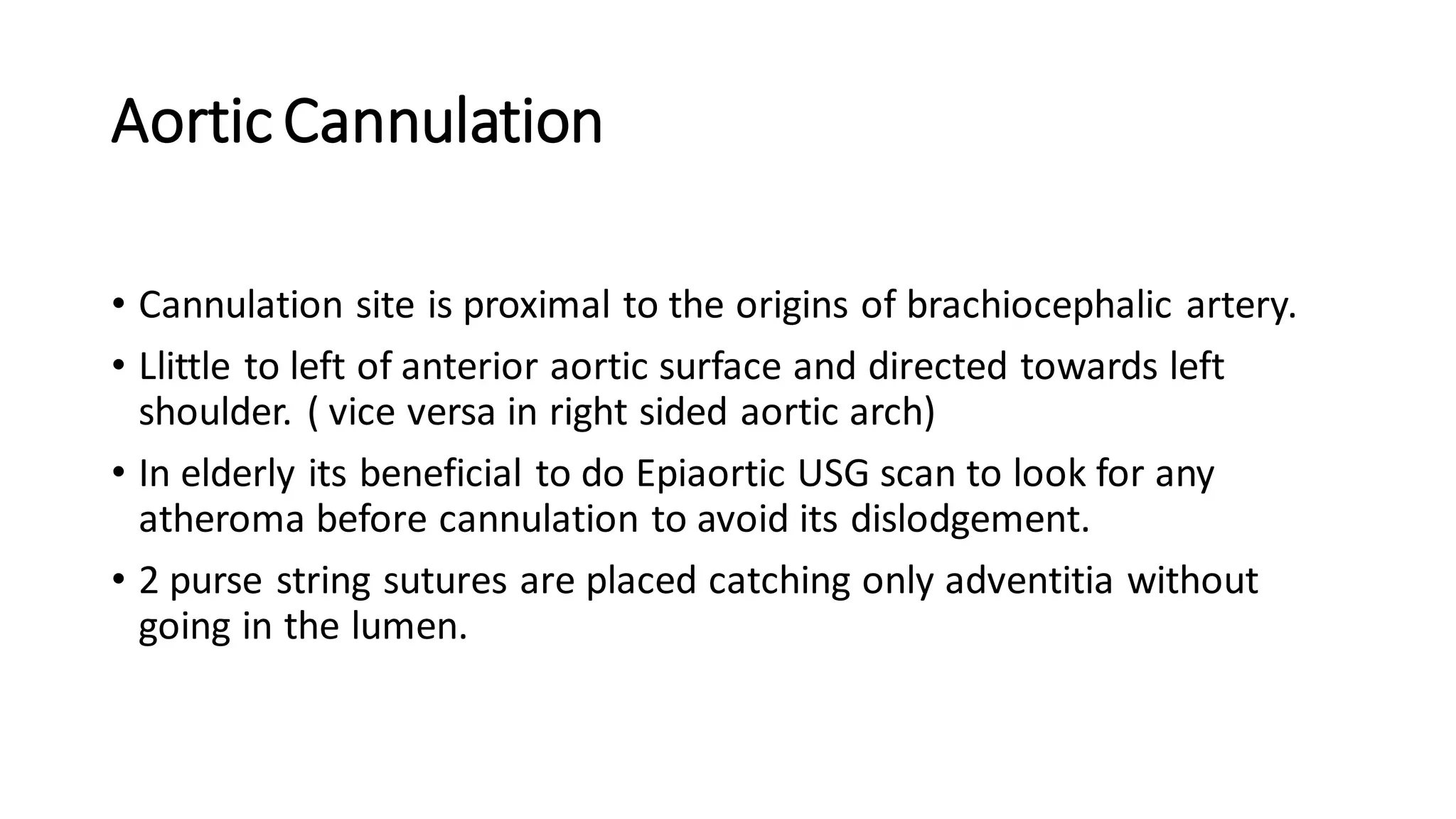 AorticCannulation
• Cannulation site is proximal to the origins of brachiocephalic artery.
• Llittle to left of anterior aortic surface and directed towards left
shoulder. ( vice versa in right sided aortic arch)
• In elderly its beneficial to do Epiaortic USG scan to look for any
atheroma before cannulation to avoid its dislodgement.
• 2 purse string sutures are placed catching only adventitia without
going in the lumen.
 
