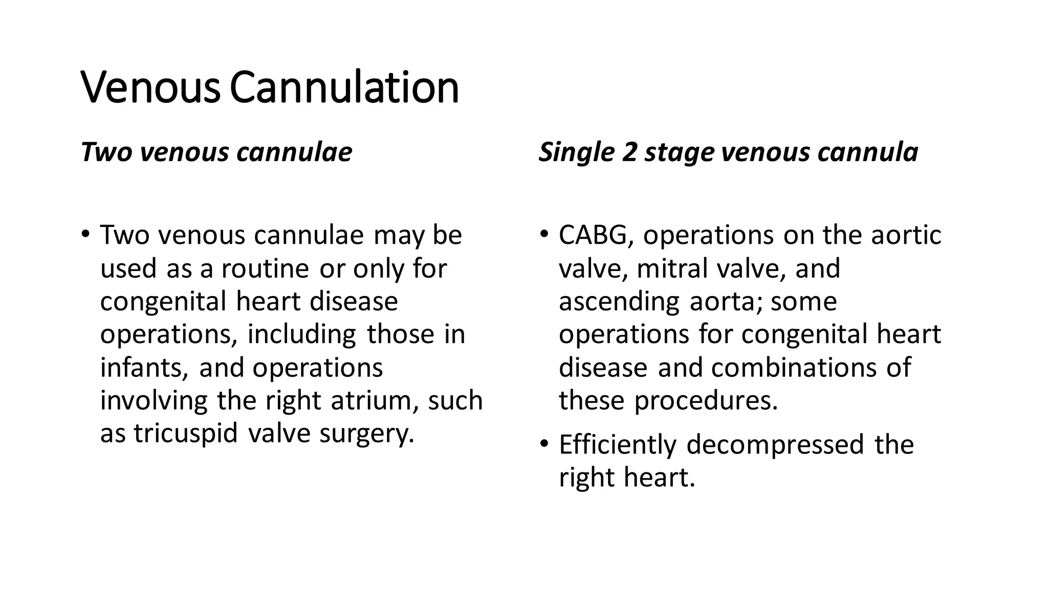 Venous Cannulation
Two venous cannulae
• Two venous cannulae may be
used as a routine or only for
congenital heart disease
operations, including those in
infants, and operations
involving the right atrium, such
as tricuspid valve surgery.
Single 2 stage venous cannula
• CABG, operations on the aortic
valve, mitral valve, and
ascending aorta; some
operations for congenital heart
disease and combinations of
these procedures.
• Efficiently decompressed the
right heart.
 