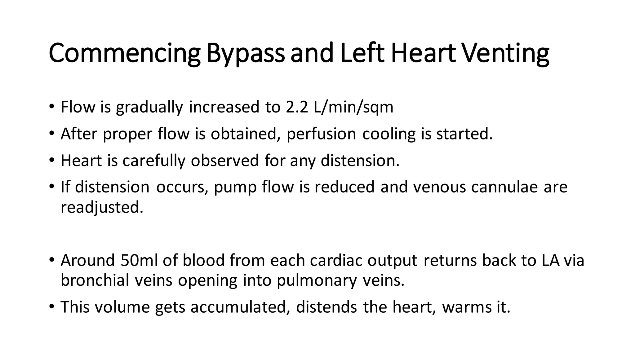 Commencing Bypass and Left Heart Venting
• Flow is gradually increased to 2.2 L/min/sqm
• After proper flow is obtained, perfusion cooling is started.
• Heart is carefully observed for any distension.
• If distension occurs, pump flow is reduced and venous cannulae are
readjusted.
• Around 50ml of blood from each cardiac output returns back to LA via
bronchial veins opening into pulmonary veins.
• This volume gets accumulated, distends the heart, warms it.
 