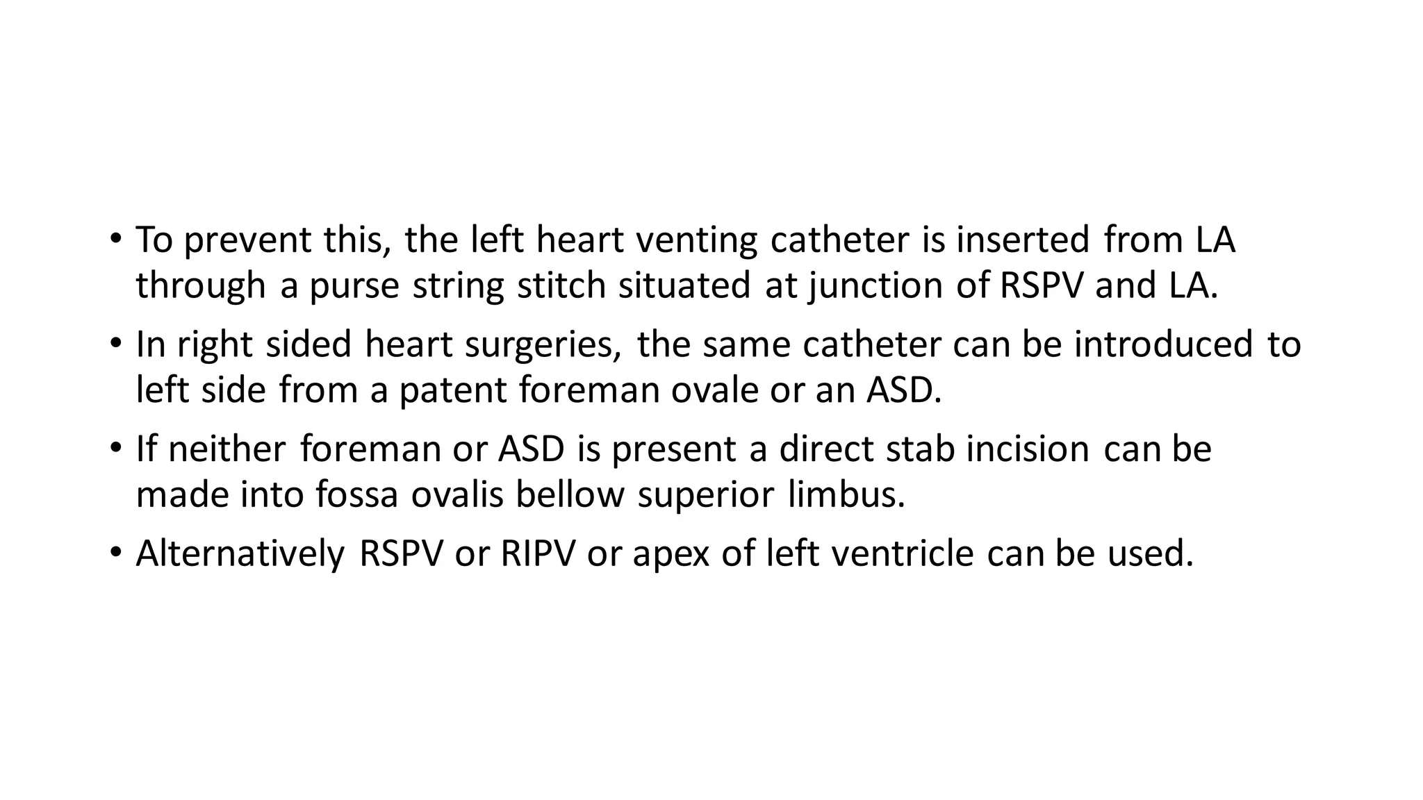 • To prevent this, the left heart venting catheter is inserted from LA
through a purse string stitch situated at junction of RSPV and LA.
• In right sided heart surgeries, the same catheter can be introduced to
left side from a patent foreman ovale or an ASD.
• If neither foreman or ASD is present a direct stab incision can be
made into fossa ovalis bellow superior limbus.
• Alternatively RSPV or RIPV or apex of left ventricle can be used.
 