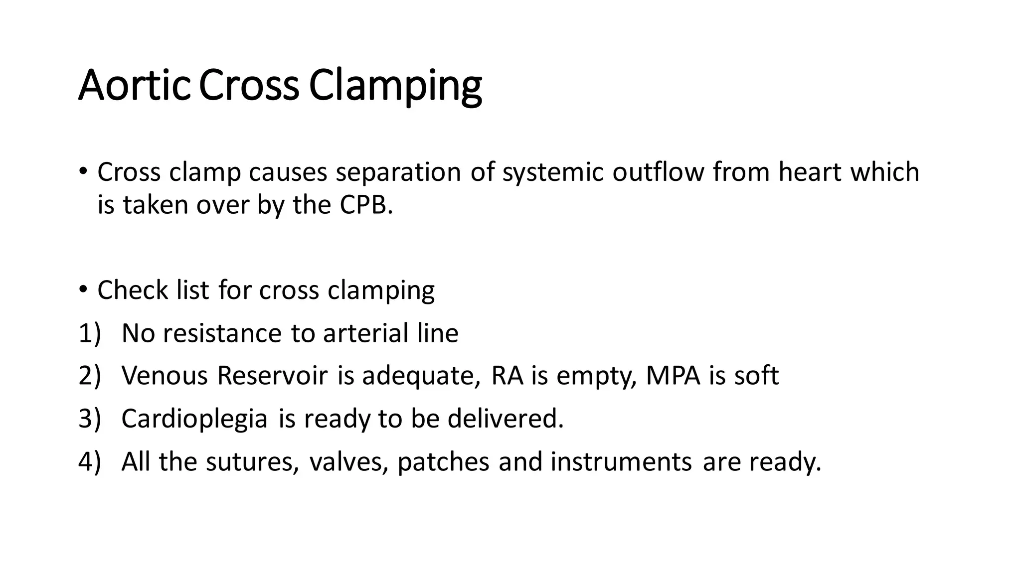 AorticCross Clamping
• Cross clamp causes separation of systemic outflow from heart which
is taken over by the CPB.
• Check list for cross clamping
1) No resistance to arterial line
2) Venous Reservoir is adequate, RA is empty, MPA is soft
3) Cardioplegia is ready to be delivered.
4) All the sutures, valves, patches and instruments are ready.
 