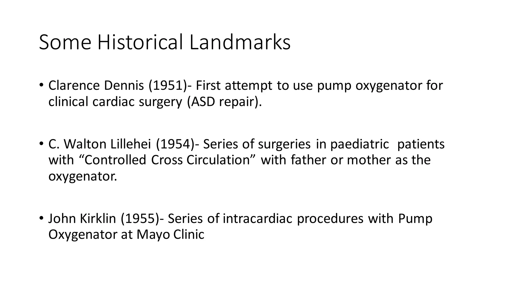 Some Historical Landmarks
• Clarence Dennis (1951)- First attempt to use pump oxygenator for
clinical cardiac surgery (ASD repair).
• C. Walton Lillehei (1954)- Series of surgeries in paediatric patients
with “Controlled Cross Circulation” with father or mother as the
oxygenator.
• John Kirklin (1955)- Series of intracardiac procedures with Pump
Oxygenator at Mayo Clinic
 