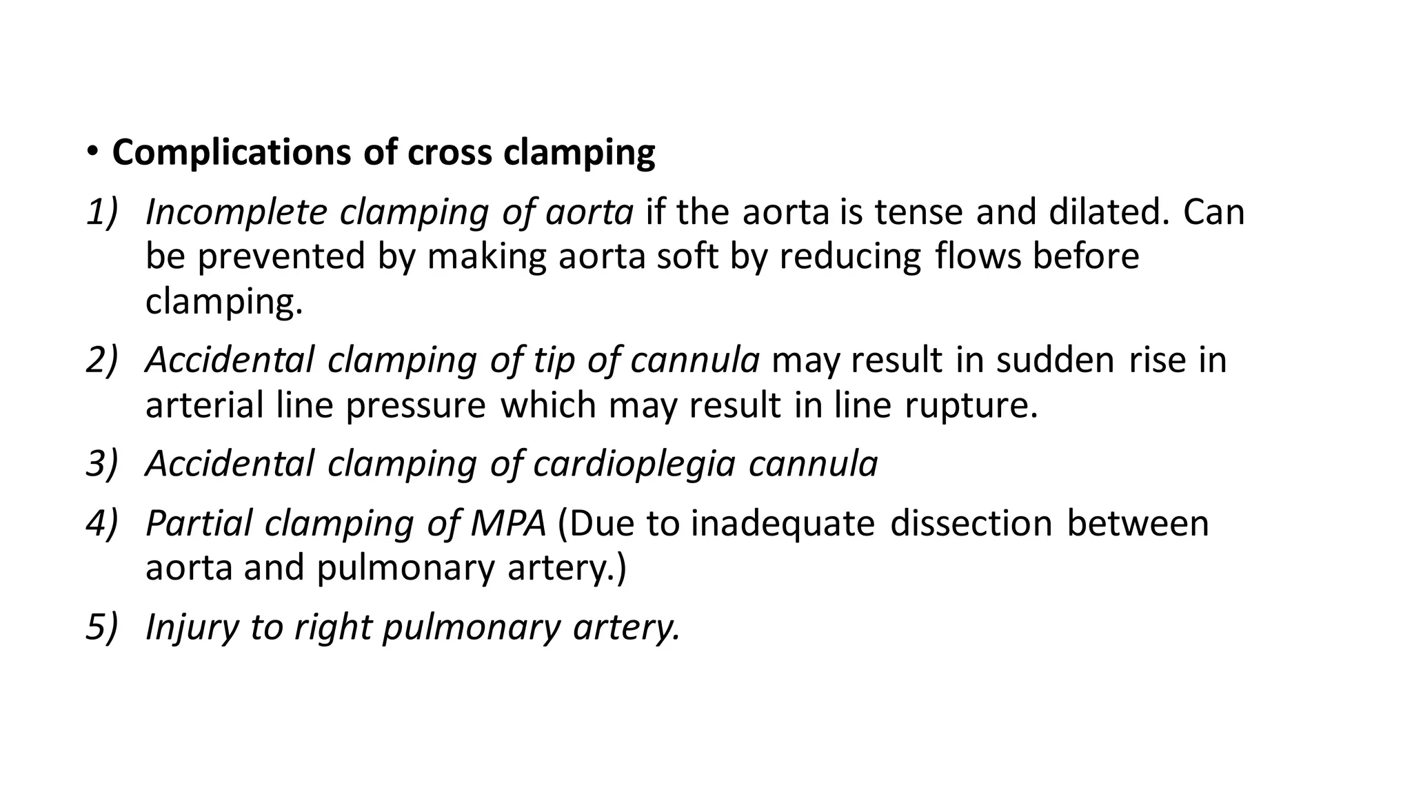 • Complications of cross clamping
1) Incomplete clamping of aorta if the aorta is tense and dilated. Can
be prevented by making aorta soft by reducing flows before
clamping.
2) Accidental clamping of tip of cannula may result in sudden rise in
arterial line pressure which may result in line rupture.
3) Accidental clamping of cardioplegia cannula
4) Partial clamping of MPA (Due to inadequate dissection between
aorta and pulmonary artery.)
5) Injury to right pulmonary artery.
 