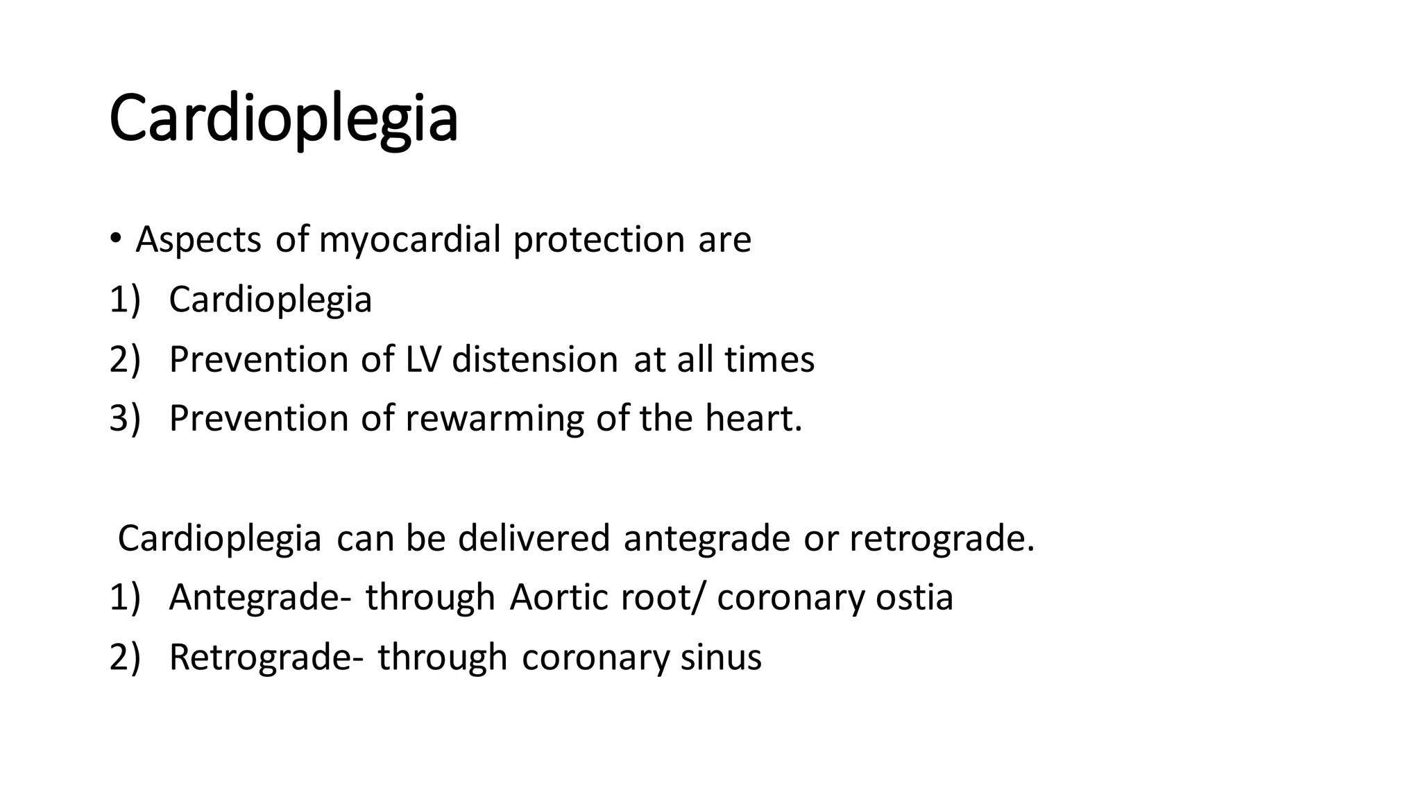 Cardioplegia
• Aspects of myocardial protection are
1) Cardioplegia
2) Prevention of LV distension at all times
3) Prevention of rewarming of the heart.
Cardioplegia can be delivered antegrade or retrograde.
1) Antegrade- through Aortic root/ coronary ostia
2) Retrograde- through coronary sinus
 