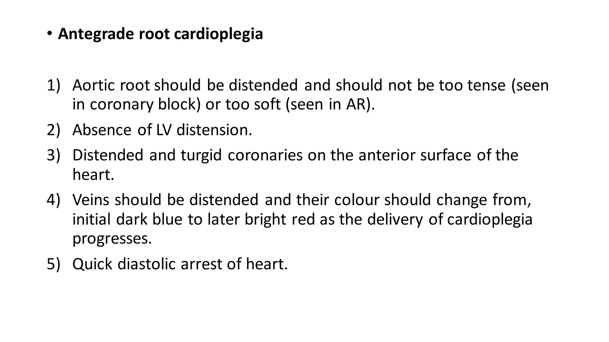 • Antegrade root cardioplegia
1) Aortic root should be distended and should not be too tense (seen
in coronary block) or too soft (seen in AR).
2) Absence of LV distension.
3) Distended and turgid coronaries on the anterior surface of the
heart.
4) Veins should be distended and their colour should change from,
initial dark blue to later bright red as the delivery of cardioplegia
progresses.
5) Quick diastolic arrest of heart.
 