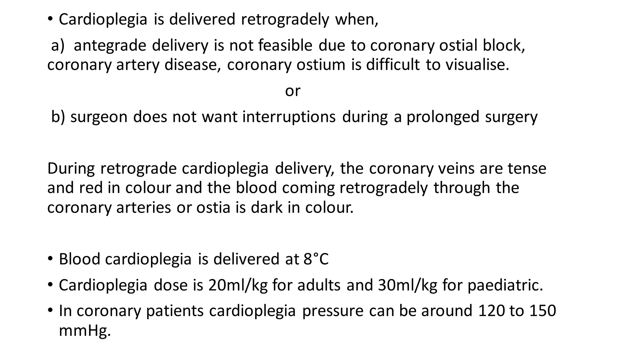 • Cardioplegia is delivered retrogradely when,
a) antegrade delivery is not feasible due to coronary ostial block,
coronary artery disease, coronary ostium is difficult to visualise.
or
b) surgeon does not want interruptions during a prolonged surgery
During retrograde cardioplegia delivery, the coronary veins are tense
and red in colour and the blood coming retrogradely through the
coronary arteries or ostia is dark in colour.
• Blood cardioplegia is delivered at 8°C
• Cardioplegia dose is 20ml/kg for adults and 30ml/kg for paediatric.
• In coronary patients cardioplegia pressure can be around 120 to 150
mmHg.
 