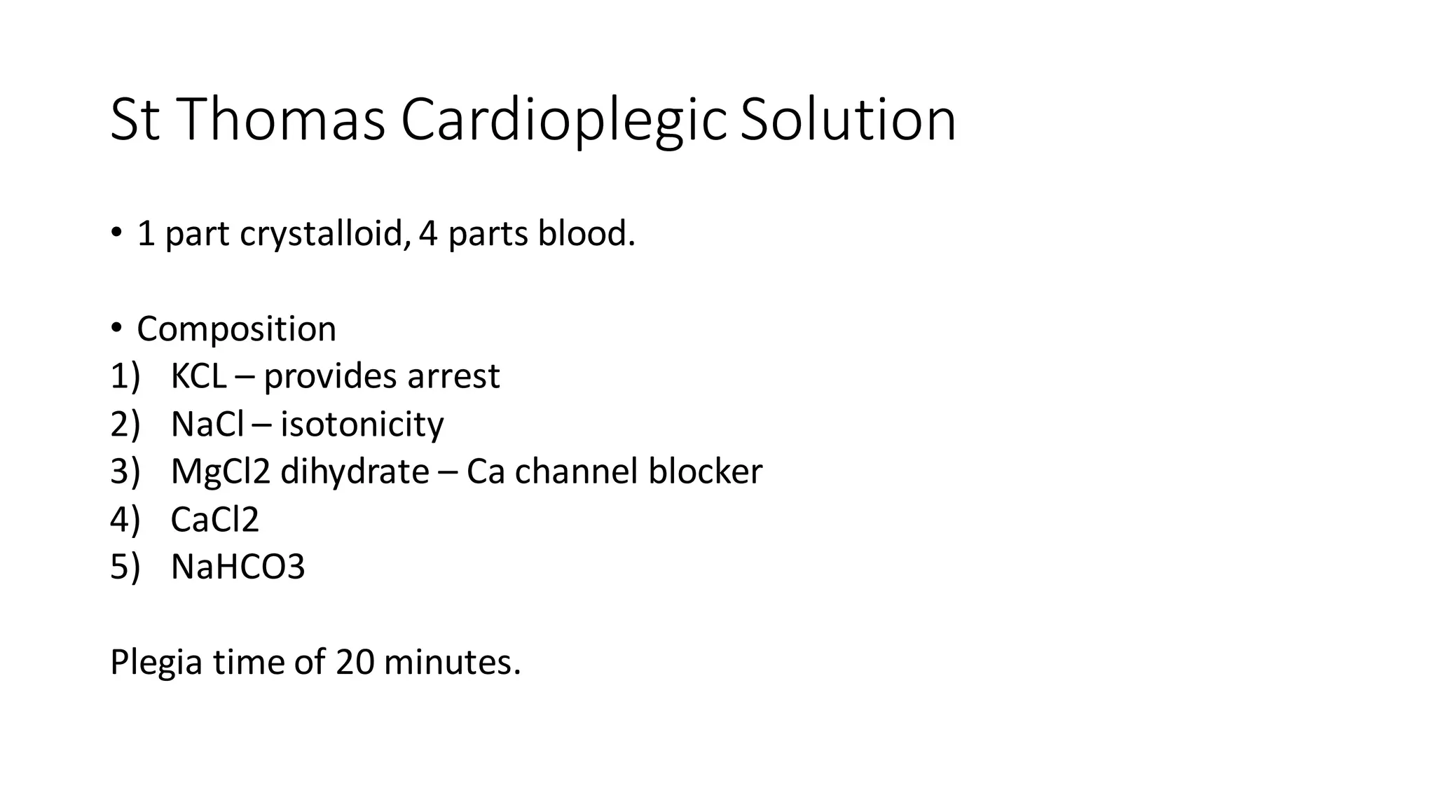 St Thomas Cardioplegic Solution
• 1 part crystalloid,4 parts blood.
• Composition
1) KCL – provides arrest
2) NaCl – isotonicity
3) MgCl2 dihydrate – Ca channel blocker
4) CaCl2
5) NaHCO3
Plegia time of 20 minutes.
 