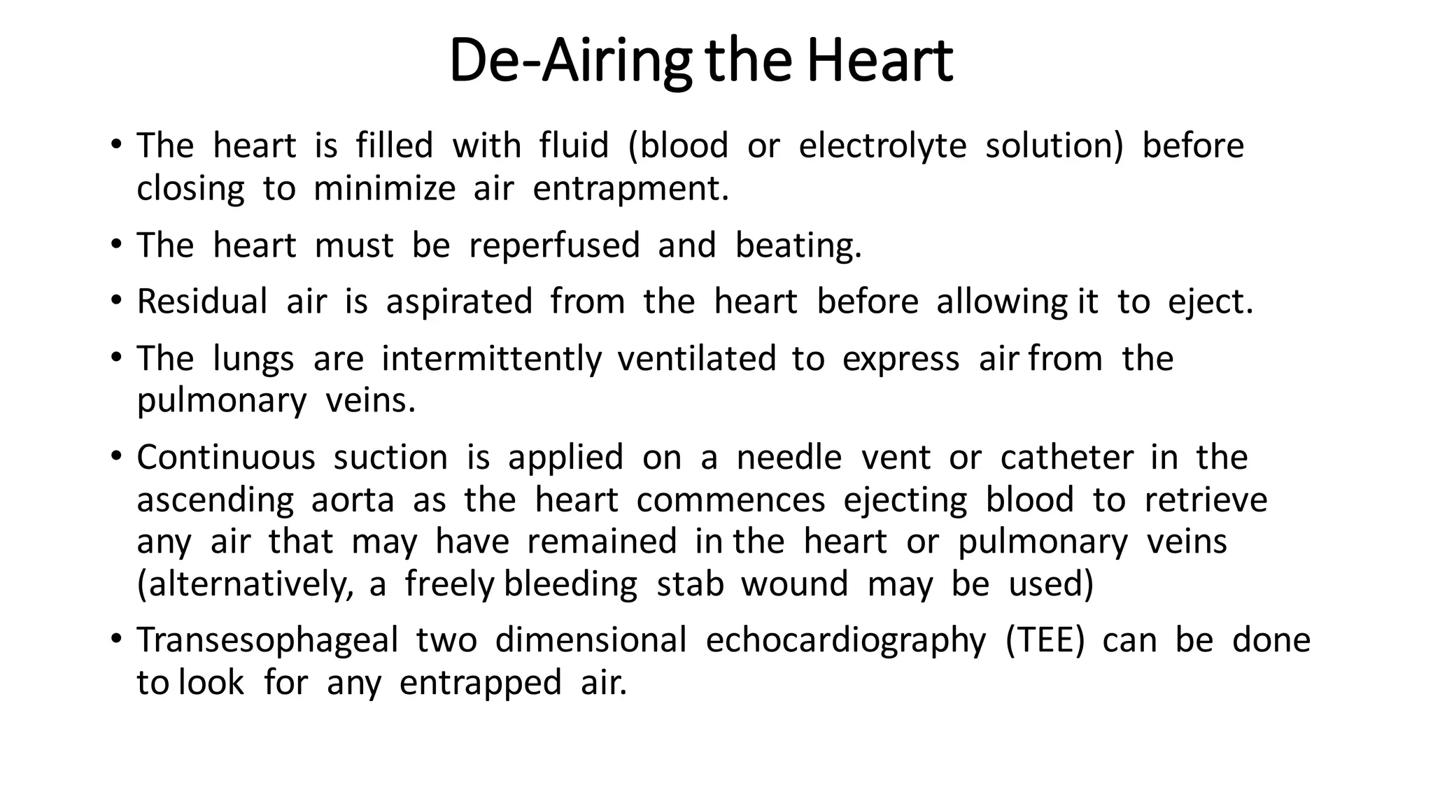 De-Airing the Heart
• The heart is filled with fluid (blood or electrolyte solution) before
closing to minimize air entrapment.
• The heart must be reperfused and beating.
• Residual air is aspirated from the heart before allowing it to eject.
• The lungs are intermittently ventilated to express air from the
pulmonary veins.
• Continuous suction is applied on a needle vent or catheter in the
ascending aorta as the heart commences ejecting blood to retrieve
any air that may have remained in the heart or pulmonary veins
(alternatively, a freely bleeding stab wound may be used)
• Transesophageal two dimensional echocardiography (TEE) can be done
to look for any entrapped air.
 