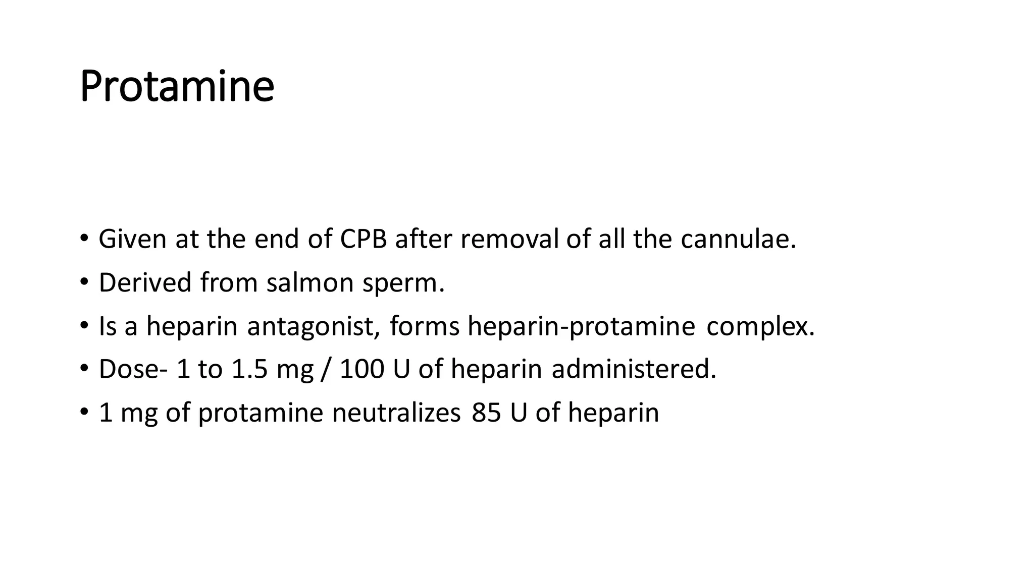 Protamine
• Given at the end of CPB after removal of all the cannulae.
• Derived from salmon sperm.
• Is a heparin antagonist, forms heparin-protamine complex.
• Dose- 1 to 1.5 mg / 100 U of heparin administered.
• 1 mg of protamine neutralizes 85 U of heparin
 