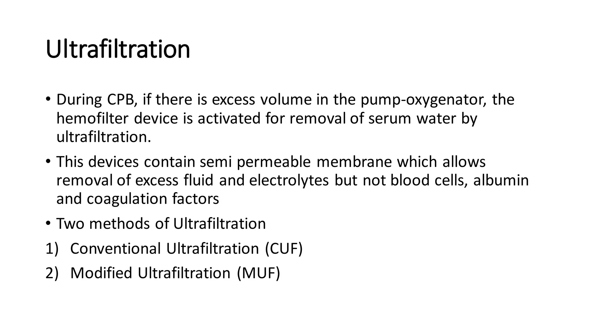 Ultrafiltration
• During CPB, if there is excess volume in the pump-oxygenator, the
hemofilter device is activated for removal of serum water by
ultrafiltration.
• This devices contain semi permeable membrane which allows
removal of excess fluid and electrolytes but not blood cells, albumin
and coagulation factors
• Two methods of Ultrafiltration
1) Conventional Ultrafiltration (CUF)
2) Modified Ultrafiltration (MUF)
 