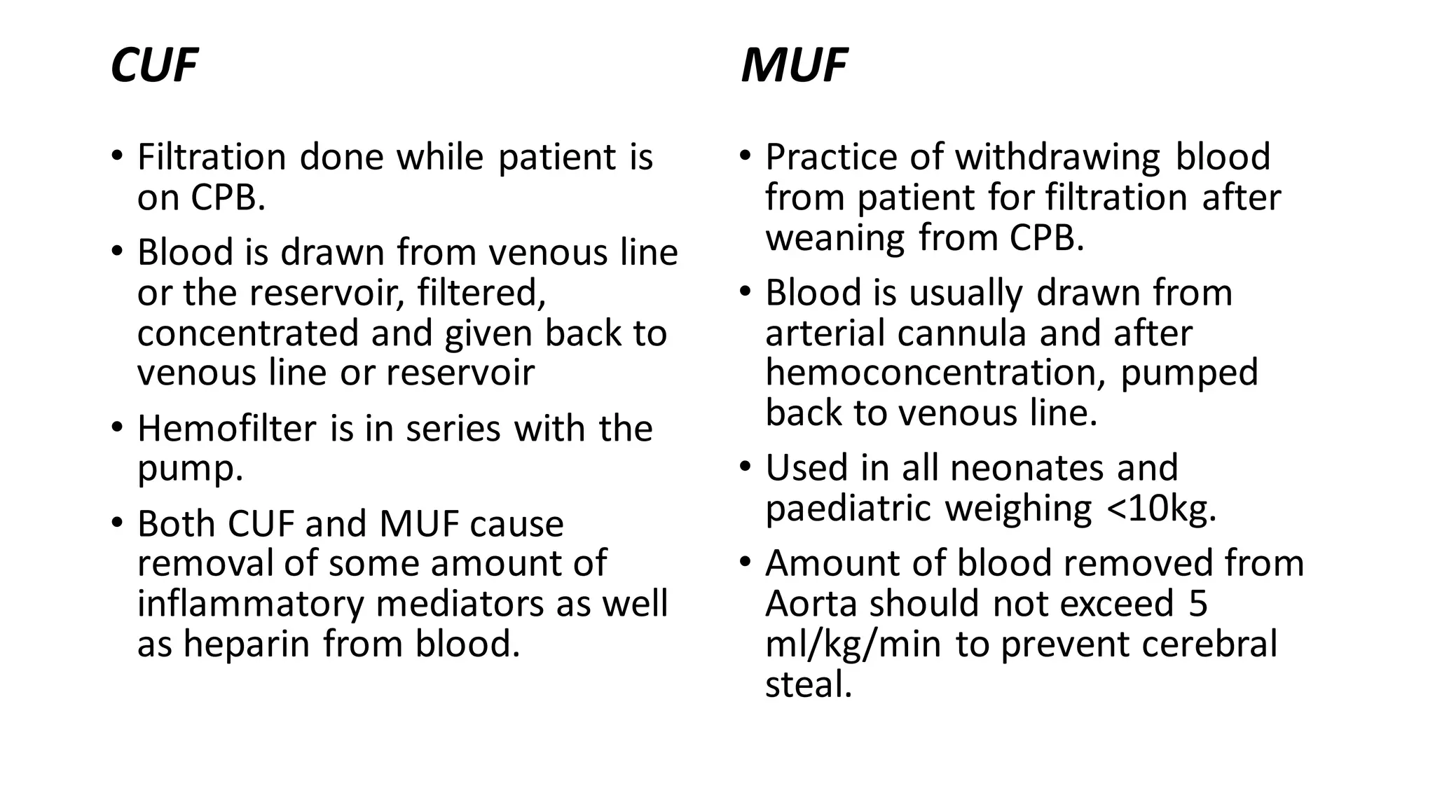 CUF
• Filtration done while patient is
on CPB.
• Blood is drawn from venous line
or the reservoir, filtered,
concentrated and given back to
venous line or reservoir
• Hemofilter is in series with the
pump.
• Both CUF and MUF cause
removal of some amount of
inflammatory mediators as well
as heparin from blood.
MUF
• Practice of withdrawing blood
from patient for filtration after
weaning from CPB.
• Blood is usually drawn from
arterial cannula and after
hemoconcentration, pumped
back to venous line.
• Used in all neonates and
paediatric weighing <10kg.
• Amount of blood removed from
Aorta should not exceed 5
ml/kg/min to prevent cerebral
steal.
 