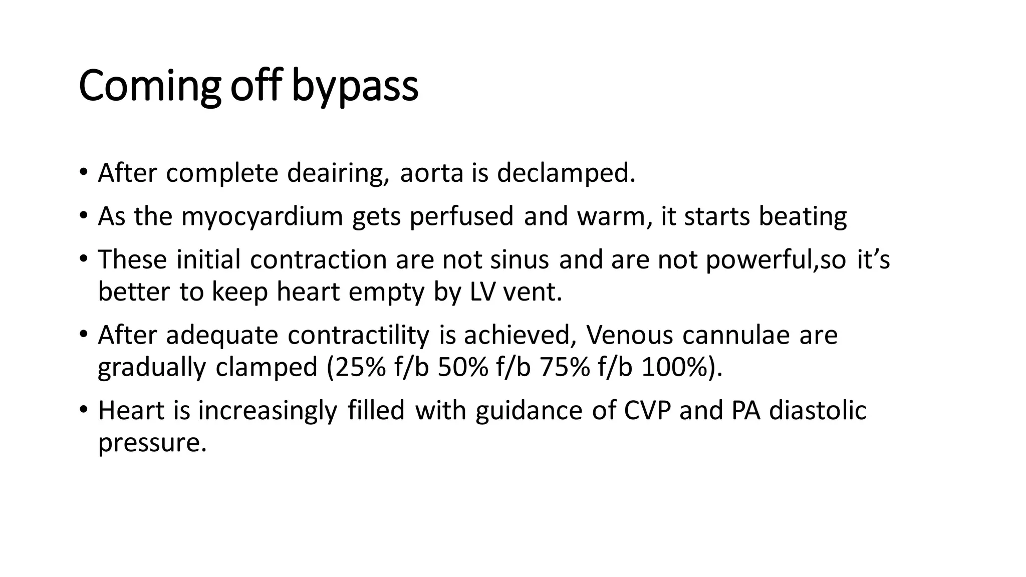 Coming off bypass
• After complete deairing, aorta is declamped.
• As the myocyardium gets perfused and warm, it starts beating
• These initial contraction are not sinus and are not powerful,so it’s
better to keep heart empty by LV vent.
• After adequate contractility is achieved, Venous cannulae are
gradually clamped (25% f/b 50% f/b 75% f/b 100%).
• Heart is increasingly filled with guidance of CVP and PA diastolic
pressure.
 