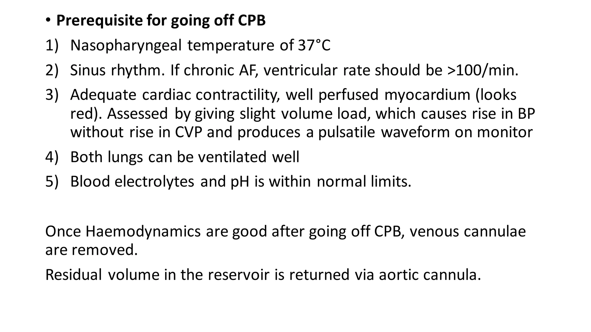 • Prerequisite for going off CPB
1) Nasopharyngeal temperature of 37°C
2) Sinus rhythm. If chronic AF, ventricular rate should be >100/min.
3) Adequate cardiac contractility, well perfused myocardium (looks
red). Assessed by giving slight volume load, which causes rise in BP
without rise in CVP and produces a pulsatile waveform on monitor
4) Both lungs can be ventilated well
5) Blood electrolytes and pH is within normal limits.
Once Haemodynamics are good after going off CPB, venous cannulae
are removed.
Residual volume in the reservoir is returned via aortic cannula.
 
