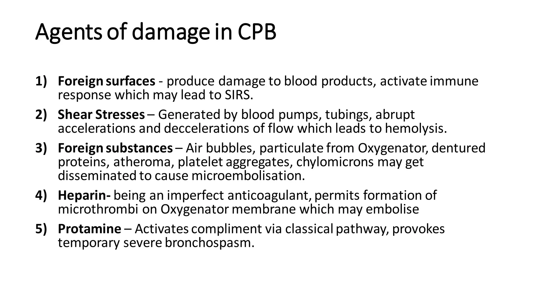 Agents of damagein CPB
1) Foreignsurfaces - produce damage to blood products, activate immune
response which may lead to SIRS.
2) Shear Stresses – Generated by blood pumps, tubings, abrupt
accelerations and deccelerations of flow which leads to hemolysis.
3) Foreignsubstances – Air bubbles, particulate from Oxygenator, dentured
proteins, atheroma, platelet aggregates, chylomicrons may get
disseminated to cause microembolisation.
4) Heparin- being an imperfect anticoagulant,permits formation of
microthrombi on Oxygenator membrane which may embolise
5) Protamine – Activates compliment via classicalpathway, provokes
temporary severe bronchospasm.
 