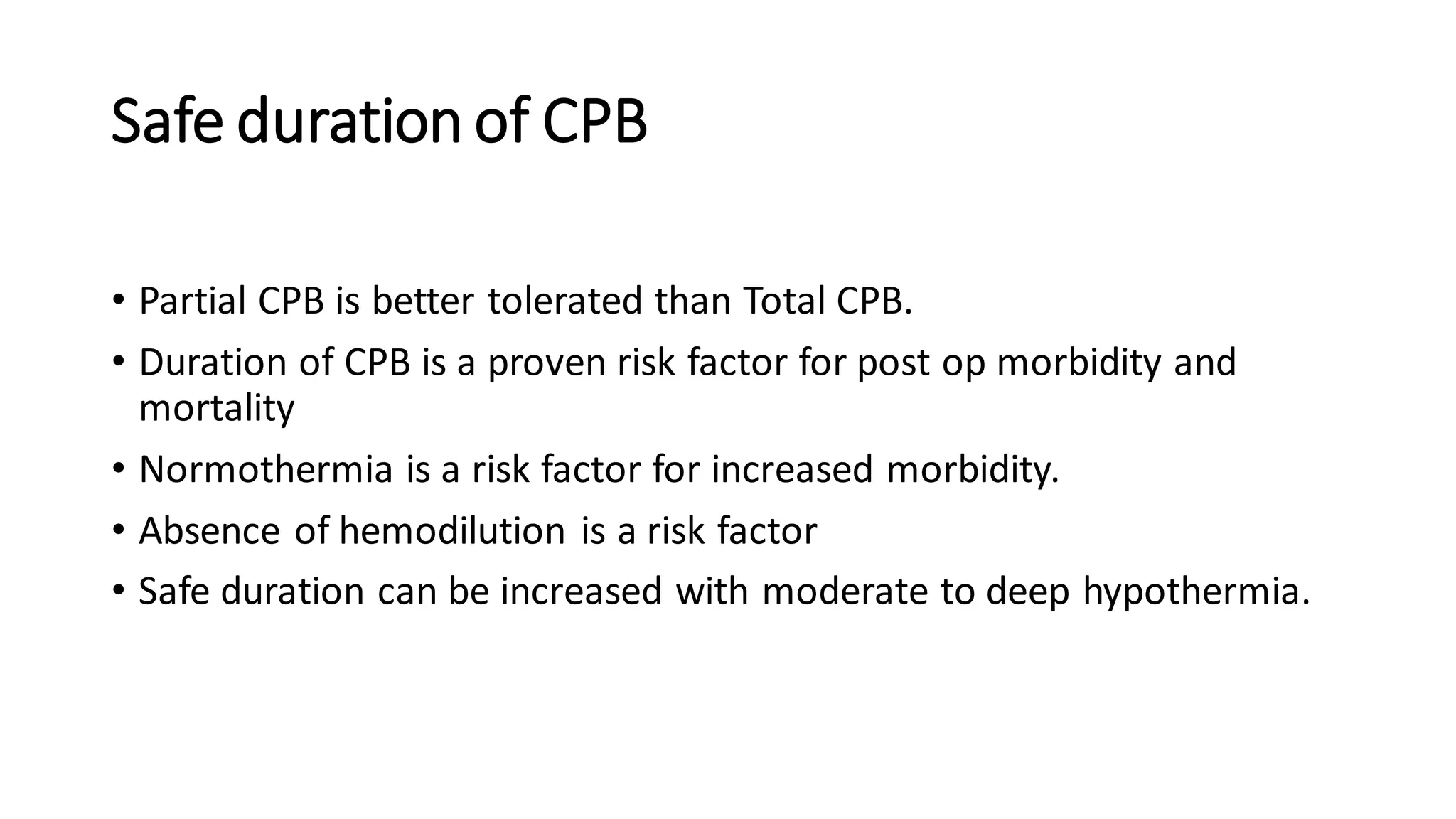 Safe duration of CPB
• Partial CPB is better tolerated than Total CPB.
• Duration of CPB is a proven risk factor for post op morbidity and
mortality
• Normothermia is a risk factor for increased morbidity.
• Absence of hemodilution is a risk factor
• Safe duration can be increased with moderate to deep hypothermia.
 