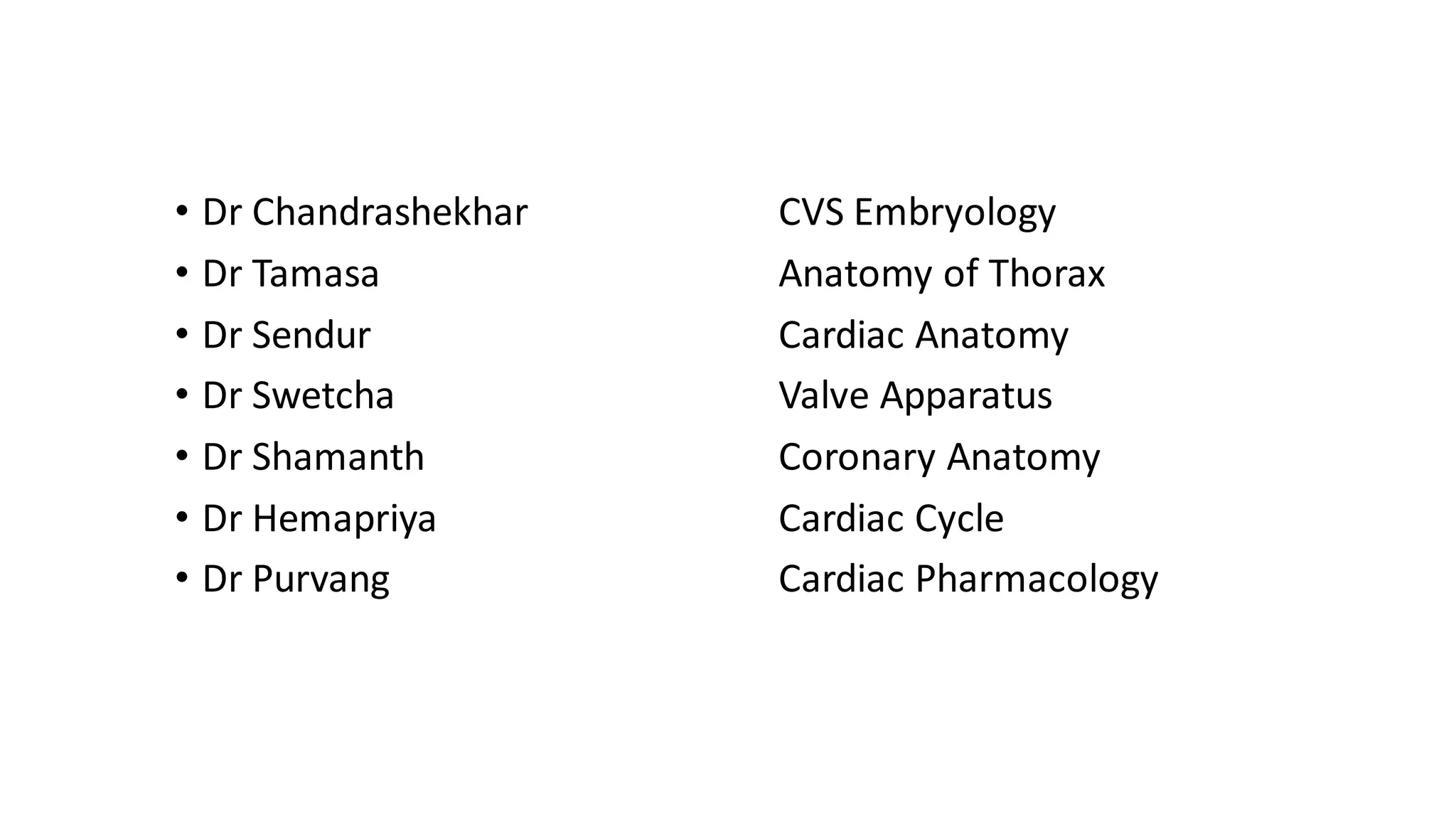 • Dr Chandrashekhar
• Dr Tamasa
• Dr Sendur
• Dr Swetcha
• Dr Shamanth
• Dr Hemapriya
• Dr Purvang
CVS Embryology
Anatomy of Thorax
Cardiac Anatomy
Valve Apparatus
Coronary Anatomy
Cardiac Cycle
Cardiac Pharmacology
 