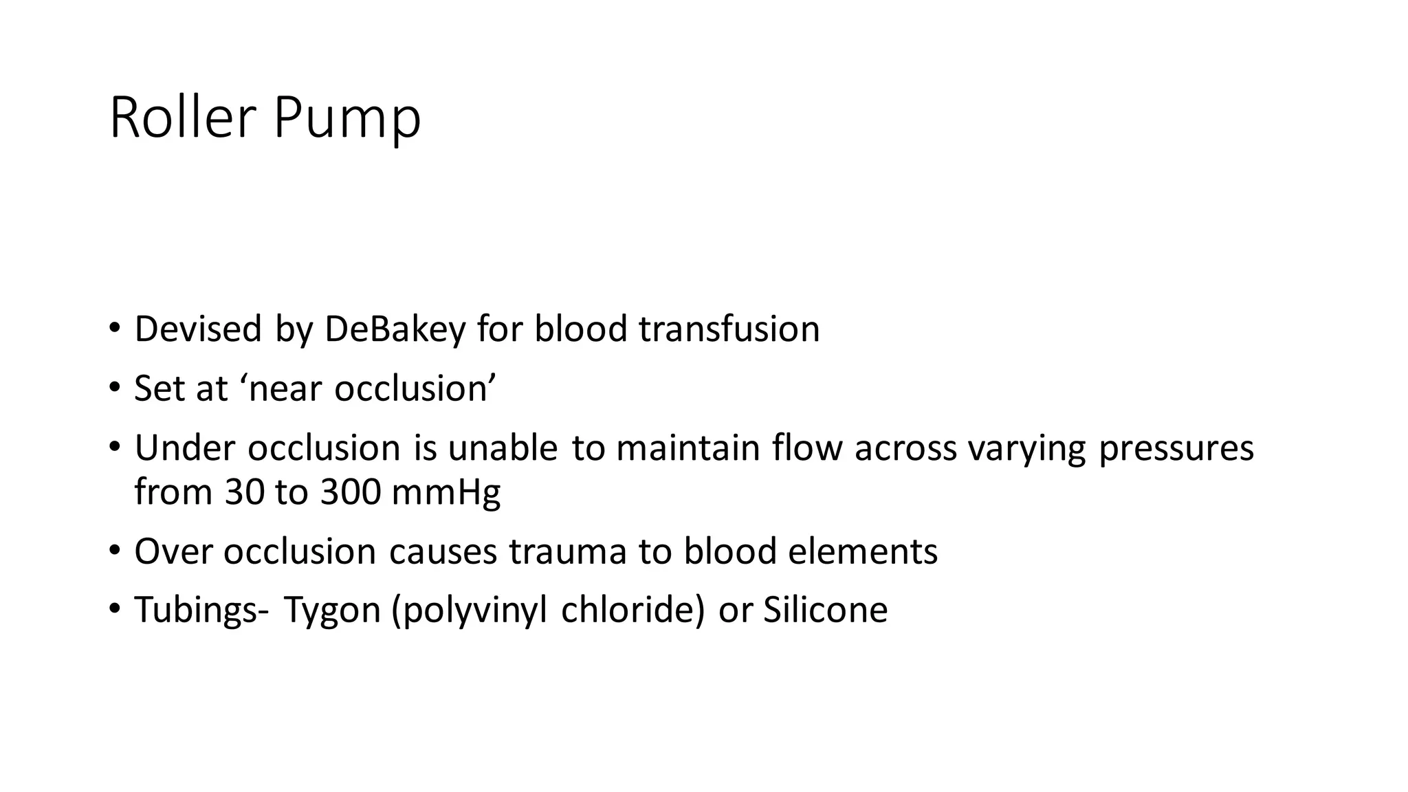 Roller Pump
• Devised by DeBakey for blood transfusion
• Set at ‘near occlusion’
• Under occlusion is unable to maintain flow across varying pressures
from 30 to 300 mmHg
• Over occlusion causes trauma to blood elements
• Tubings- Tygon (polyvinyl chloride) or Silicone
 
