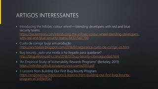 •
https://hackernoon.com/introducing-the-infosec-colour-wheel-blending-developers-
with-red-and-blue-security-teams-6437c1a07700
•
https://anchisesbr.blogspot.com/2018/07/seguranca-custo-de-corrigir-os.html
•
http://blog.elevenpaths.com/2018/07/bug-bounty-ciberseguridad.html
•
https://mfinifter.github.io/papers/vrps-usenix2013.pdf
•
https://engineering.checkr.com/3-lessons-from-building-our-first-bug-bounty-
program-e73f49b9f1a7
 
