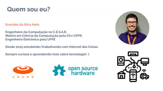 Quem sou eu?
Eronides da Silva Neto
Engenheiro da Computação no C.E.S.A.R.
Mestre em Ciência da Computação pelo CIn/UFPE
Engenheiro Eletrônico pela UFPE
Desde 2015 estudando/trabalhando com Internet das Coisas
Sempre curioso e aprendendo mais sobre tecnologia! :)
 