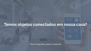 Pare 20 segundos, pense e responda
Temos objetos conectados em nossa casa?
 