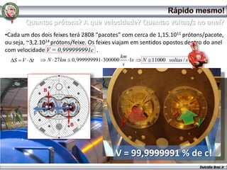 •Cada um dos dois feixes terá 2808 “pacotes” com cerca de 1,15.1011 prótons/pacote,
ou seja, ~3,2.1014 prótons/feixe. Os feixes viajam em sentidos opostos dentro do anel
com velocidade V = 0,999999991c .
                                              km
   S V    t     N 27km   0,999999991 300000      1s   N 11000 voltas / s
                                               s




           F        F

                                              V                            V

                                           V = 99,9999991 % de c!
                                                                           Dulcidio Braz Jr
 