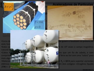 L
  R
        A
 3 (dos 5) dados incríveis sobre o LHC
 [A] Lugar mais frio da galáxia (- 271 oC)
 [B] Um dos lugares mais quentes no Universo
 (10.106.109 oC)                   T 10 K
 [C] Mais vazio que o espaço exterior
 [D] O maior número de eletroímãs “high
                                       0
 tech” já construídos
 [E] O maior e mais complexo instrumento
 eletrônico do planeta

•Cerca de 9600 eletroimãs produzem campos magnéticos que guiam e focalizam os prótons no
anel, funcionado como “lentes magnéticas”. [D]
•Estes campos magnéticos podem chegar a 8,3 T, da ordem de 105 vezes o campo magnético
natural da Terra (0,25.10-4 T = 0,25 G)
•Cabos feitos com fios de espessura 0,007 mm, mais finos que um fio de cabelo, e com
comprimento total suficiente para 5 viagens de ida e volta da Terra ao Sol com uma “sobra” para
mais algumas viagens menores de ida e volta à Lua.
•Material supercondutor, liga de titânio e nióbio (NbTi) com TC = 10 K para suportar correntes
elétricas de quase 12000 A sem Efeito Joule. Refrigeração em dois estágios: nitrogênio líquido
(77K = - 196oC) e hélio líquido (1,9 K = – 271oC). [A]
                                                                                   Dulcidio Braz Jr
 