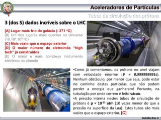 3 (dos 5) dados incríveis sobre o LHC
[A] Lugar mais frio da galáxia (- 271 oC)
[B] Um dos lugares mais quentes no Universo
(10.106.109 oC)
[C] Mais vazio que o espaço exterior
[D] O maior número de eletroímãs “high
tech” já construídos
[E] O maior e mais complexo instrumento
eletrônico do planeta

                                     •Como já comentamos, os prótons no anel viajam
                                     com velocidade enorme (V = 0,999999991c).
                                     Nenhum obstáculo, por menor que seja, pode estar
                                     no caminho destas partículas que não podem
                                     perder a energia que ganharam! Portanto, na
                                     tubulação por onde correm é feito vácuo.
                                     •A pressão interna nestes tubos de circulação de
                                     prótons é p = 10-13 atm (10 vezes menor do que a
                                     pressão na superfície da Lua). Estes tubos são mais
                                     vazios que o espaço exterior. [C]
                                                                             Dulcidio Braz Jr
 