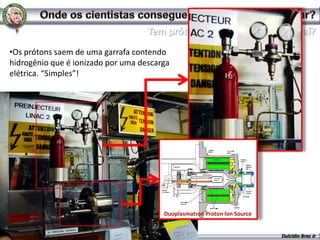 •Os prótons saem de uma garrafa contendo
hidrogênio que é ionizado por uma descarga
elétrica. “Simples”!




                                        Duoplasmatron Proton Ion Source


                                                                          Dulcidio Braz Jr
 