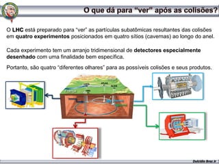 O LHC está preparado para “ver” as partículas subatômicas resultantes das colisões
em quatro experimentos posicionados em quatro sítios (cavernas) ao longo do anel.

Cada experimento tem um arranjo tridimensional de detectores especialmente
desenhado com uma finalidade bem específica.
Portanto, são quatro “diferentes olhares” para as possíveis colisões e seus produtos.
                                         Suíça


                        França




                                                                             Dulcidio Braz Jr
 